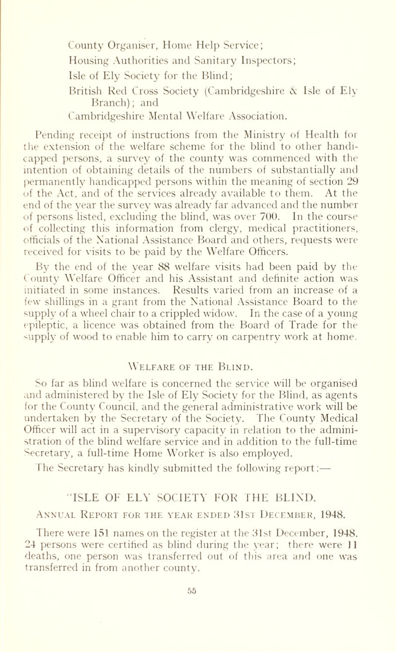 County Organiser, Home Help Service; Housing Authorities and Sanitary Inspectors; Isle of Ely Society for the Blind; British Red Cross Society (Cambridgeshire & Isle of Ely Branch); and Cambridgeshire Mental Welfare Association. Pending receipt of instructions from the Ministry of Health for the extension of the welfare scheme for the blind to other handi- capped persons, a survey of the county was commenced with the intention of obtaining details of the numbers of substantially and permanently handicapped persons within the meaning of section 29 of the Act, and of the services already available to them. At the end of the year the survey was already far advanced and the number of persons listed, excluding the blind, was over 700. In the course of collecting this information from clergy, medical practitioners, othcials of the National Assistance Board and others, requests were received for visits to be paid by the Welfare Officers. By the end of the year 88 welfare visits had been paid by the County Welfare Officer and his Assistant and definite action was initiated in some instances. Results varied from an increase of a few shillings in a grant from the National Assistance Board to the supply of a wheel chair to a crippled widow. In the case of a young epileptic, a licence was obtained from the Board of Trade for the <upply of wood to enable him to carry on carpentry work at home. Welfare of the Blind. So far as blind welfare is concerned the service will be organised and administered by the Isle of Ely Society for the Blind, as agents for the County Council, and the general administrative work will be undertaken by the Secretary of the Society. The County Medical Officer will act in a supervisory capacity in relation to the admini- stration of the blind welfare service and in addition to the full-time Secretary, a full-time Home Worker is also employed. The Secretary has kindly submitted the following report:— “ISLE OF ELY SOCIETY FOR THE BLIND. Annual Report for the year ended 31st December, 1948. There were 151 names on the register at the 31st December, 1948. 24 persons were certified as blind during the year; there were 11 deaths, one person was transferred out of this area and one was transferred in from another county. 65