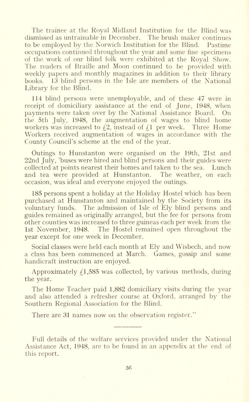 The trainee at the Royal Midland Institution for the Blind was dismissed as untrainable in December. The brush maker continues to be employed by the Norwich Institution for the Blind. Pastime occupations continued throughout the year and some fine specimens of the work of our blind folk were exhibited at the Royal Show. The readers of Braille and Moon continued to be provided with weekly papers and monthly magazines in addition to their library books. 13 blind persons in the Isle are members of the National Library for the Blind. 114 blind persons were unemployable, and of these 47 were in receipt of domiciliary assistance at the end of June, 1948, when payments were taken over by the National Assistance Board. On the 5th July, 1948, the augmentation of wages to blind home workers was increased to £2, instead of £1 per week. Three Home Workers received augmentation of wages in accordance with the County Council’s scheme at the end of the year. Outings to Hunstanton were organised on the 19th, 21st and 22nd July, ’buses were hired and blind persons and their guides were collected at points nearest their homes and taken to the sea. Lunch and tea were provided at Hunstanton. The weather, on each occasion, was ideal and everyone enjoyed the outings. 185 persons spent a holiday at the Holiday Hostel which has been purchased at Hunstanton and maintained by the Society from its voluntary funds. The admission of Isle of Ely blind persons and guides remained as originally arranged, but the fee for persons from other counties was increased to three guineas each per week from the 1st November, 1948. The Hostel remained open throughout the year except for one week in December. Social classes were held each month at Ely and Wisbech, and now a class has been commenced at March. Games, gossip and some handicraft instruction are enjoyed. Approximately £1,585 was collected, by various methods, during the year. The Home Teacher paid 1,882 domiciliary visits during the year and also attended a refresher course at Oxford, arranged by the Southern Regional Association for the Blind. There are 31 names now on the observation register.” Full details of the welfare services provided under the National Assistance Act, 1948, are to be found in an appendix at the end of this report. 50