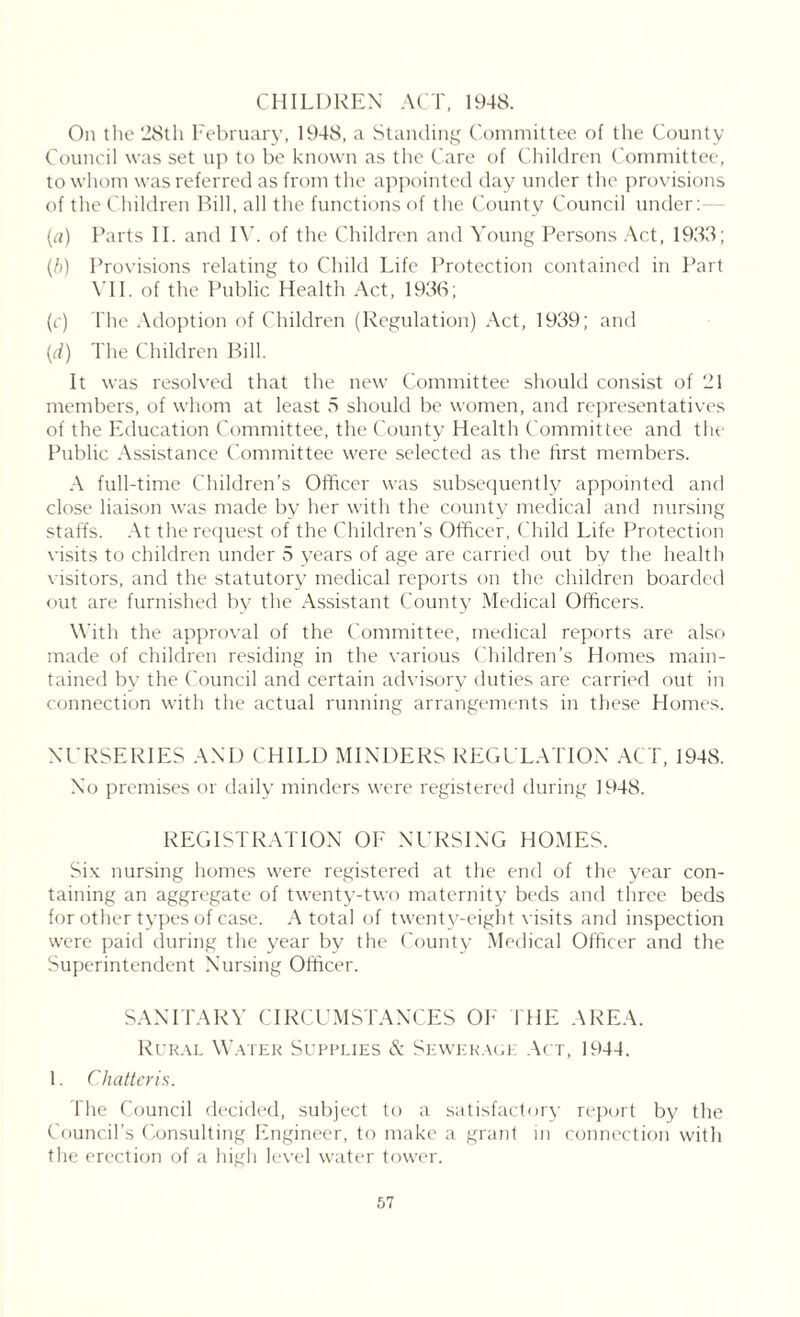 CHILDREN ACT, 1948. On the 28th February, 1948, a Standing Committee of the County Council was set up to be known as the Care of Children Committee, to whom was referred as from the appointed day under the provisions of the Children Bill, all the functions of the County Council under: (a) Parts II. and IV. of the Children and Young Persons Act, 1933; (b) Provisions relating to Child Life Protection contained in Part VII. of the Public Health Act, 1936; (c) The Adoption of Children (Regulation) Act, 1939; and (d) The Children Bill. It was resolved that the new Committee should consist of 21 members, of whom at least 5 should be women, and representatives of the Education Committee, the County Health Committee and the Public Assistance Committee were selected as the first members. A full-time Children’s Officer was subsequently appointed and close liaison was made by her with the county medical and nursing staffs. At the request of the Children’s Officer, Child Life Protection visits to children under 5 years of age are carried out by the health visitors, and the statutory medical reports on the children boarded out are furnished by the Assistant County Medical Officers. With the approval of the Committee, medical reports are also made of children residing in the various Children’s Homes main- tained by the Council and certain advisory duties are carried out in connection with the actual running arrangements in these Homes. NURSERIES AND CHILD MINDERS REGULATION ACT, 1948. No premises or daily minders were registered during 1948. REGISTRATION OF NURSING HOMES. Six nursing homes were registered at the end of the year con- taining an aggregate of twenty-two maternity beds and three beds for other types of case. A total of twenty-eight visits and inspection were paid during the year by the County Medical Officer and the Superintendent Nursing Officer. SANITARY CIRCUMSTANCES OF' I HE AREA. Rural Water Supplies & Sewerage Act, 1944. 1. Chatteris. The Council decided, subject to a satisfactory report by the Council’s Consulting Engineer, to make a grant in connection with the erection of a high level water tower.