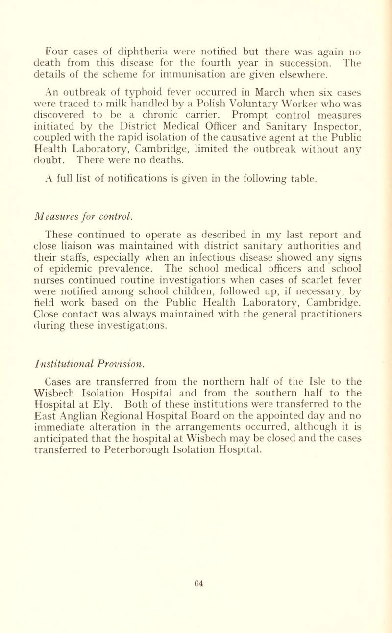 death from this disease for the fourth year in succession. The details of the scheme for immunisation are given elsewhere. An outbreak of typhoid fever occurred in March when six cases were traced to milk handled by a Polish Voluntary Worker who was discovered to be a chronic carrier. Prompt control measures initiated by the District Medical Officer and Sanitary Inspector, coupled with the rapid isolation of the causative agent at the Public Health Laboratory, Cambridge, limited the outbreak without any doubt. There were no deaths. A full list of notifications is given in the following table. Measures for control. These continued to operate as described in my last report and close liaison was maintained with district sanitary authorities and their staffs, especially vvhen an infectious disease showed any signs of epidemic prevalence. The school medical officers and school nurses continued routine investigations when cases of scarlet fever were notified among school children, followed up, if necessary, by field work based on the Public Health Laboratory, Cambridge. Close contact was always maintained with the general practitioners during these investigations. Institutional Provision. Cases are transferred from the northern half of the Isle to the Wisbech Isolation Hospital and from the southern half to the Hospital at Ely. Both of these institutions were transferred to the East Anglian Regional Hospital Board on the appointed day and no immediate alteration in the arrangements occurred, although it is anticipated that the hospital at Wisbech may be closed and the cases transferred to Peterborough Isolation Hospital.