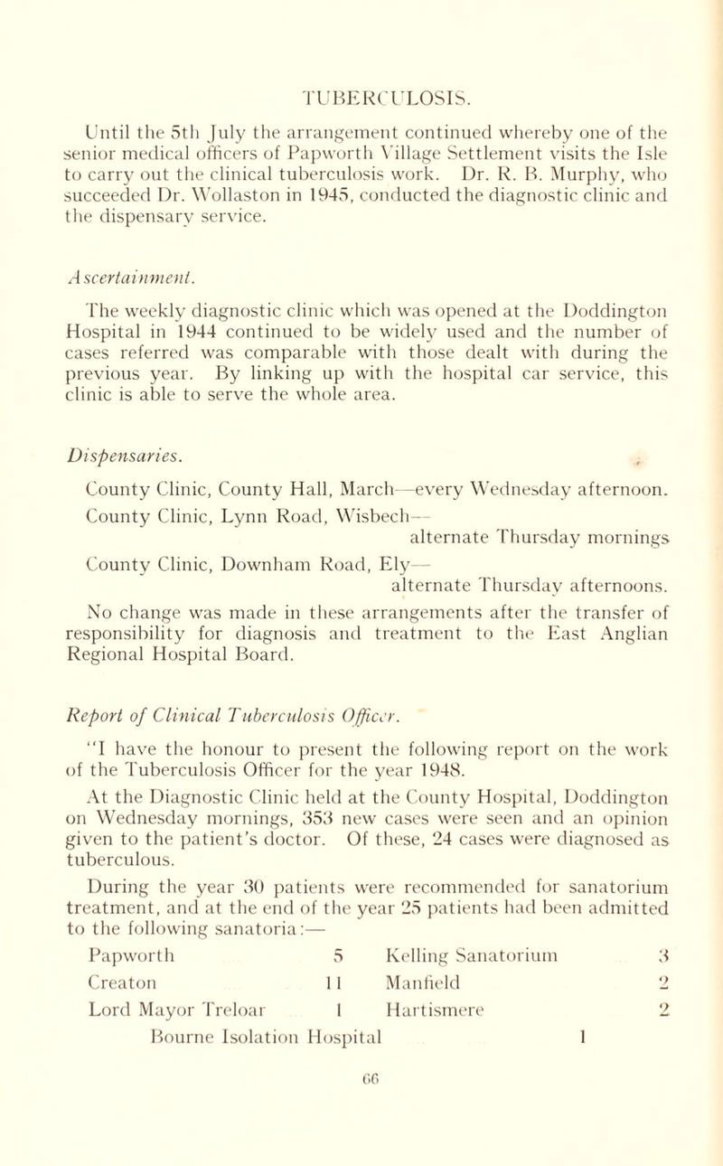 I'UBERCULOSIS. Until the 5th July the arrangement continued whereby one of the senior medical officers of Papworth Village Settlement visits the Isle to carry out the clinical tuberculosis work. Dr. R. B. Murphy, who succeeded Dr. Wollaston in 1945, conducted the diagnostic clinic and the dispensary service. Ascertainment. The weekly diagnostic clinic which was opened at the Doddington Hospital in 1944 continued to be widely used and the number of cases referred was comparable with those dealt with during the previous year. By linking up with the hospital car service, this clinic is able to serve the whole area. Dispensaries. County Clinic, County Hall, March—every Wednesday afternoon. County Clinic, Lynn Road, Wisbech- alternate Thursday mornings County Clinic, Downham Road, Ely - alternate Thursday afternoons. No change was made in these arrangements after the transfer of responsibility for diagnosis and treatment to the East Anglian Regional Hospital Board. Report of Clinical Tuberculosis Officer. “I have the honour to present the following report on the work of the Tuberculosis Officer for the year 1948. At the Diagnostic Clinic held at the County Hospital, Doddington on Wednesday mornings, 353 new cases were seen and an opinion given to the patient’s doctor. Of these, 24 cases were diagnosed as tuberculous. During the year 30 patients were recommended for sanatorium treatment, and at the end of the year 25 patients had been admitted to the following sanatoria:— Papworth 5 Kelling Sanatorium 3 Creaton 1 i Man field 2 Lord Mayor Treloar 1 Hartismere 2 Bourne Isolation Hospital 1 Gfi