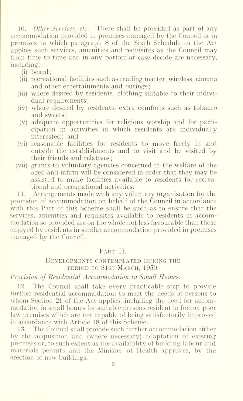 10. Other Services, etc. There shall be provided as part of any accommodation provided in premises managed by the Council or in premises to which paragraph 8 of the Sixth Schedule to the Act applies such services, amenities and requisites as the Council may from time to time and in any particular case decide are necessary, including: - (i) board; (ii) recreational facilities such as reading matter, wireless, cinema and other entertainments and outings; (lii) where desired by residents, clothing suitable to their indivi- dual requirements; (iv) where desired by residents, extra comforts such as tobacco and sweets; (v) adequate opportunities for religious worship and for parti- cipation in activities in which residents are individually interested; and (vi) reasonable facilities for residents to move freely in and outside the establishments and to visit and be visited by their friends and relatives; (vii) grants to voluntary agencies concerned in the welfare of the aged and infirm will be considered in order that they may be assisted to make facilities available to residents for recrea- tional and occupational activities. 11. Arrangements made with any voluntary organisation for the provision of accommodation on behalf of the Council in accordance with this Part of this Scheme shall be such as to ensure that the services, amenities and requisites available to residents in accom- modation so provided are on the whole not less favourable than those enjoyed by residents in similar accommodation provided in premises managed by the Council. Part II. Developments contemplated during the period to 31st March, 1950. Provision of Residential Accommodation in Small Homes. 12. The Council shall take every practicable step to provide further residential accommodation to meet the needs of persons to whom Section 21 of the Act applies, including the need for accom- modation in small homes for suitable persons resident in former poor law premises which are not capable of being satisfactorily improved in accordance with Article 18 of this Scheme. 13. The Council shall provide such further accommodation either by the acquisition and (where necessary) adaptation of existing premises or, to such extent as the availability of building labour and materials permits and the Minister of Health approves, by the erection of new buildings.