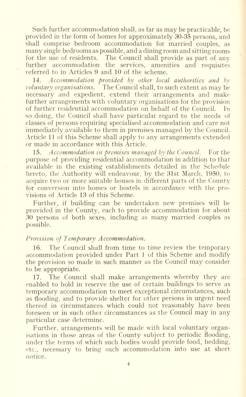 Such further accommodation shall, as far as may be practicable, be provided in the form of homes for approximately 30-35 persons, and shall comprise bedroom accommodation for married couples, as many single bedrooms as possible, and a dining room and sitting rooms for the use of residents. The Council shall provide as part of any further accommodation the services, amenities and requisites referred to in Articles 9 and 10 of the scheme. 14. Accommodation provided by other local authorities and by voluntary organisations. The Council shall, to such extent as may be necessary and expedient, extend their arrangements and make further arrangements with voluntary organisations for the provision of further residential accommodation on behalf of the Council. In so doing, the Council shall have particular regard to the needs of classes of persons requiring specialised accommodation and care not immediately available to them in premises managed by the Council. Article 11 of this Scheme shall apply to any arrangements extended or made in accordance with this Article. 15. Accommodation in premises managed by the Council. For the purpose of providing residential accommodation in addition to that available in the existing establishments detailed in the Schedule hereto, the Authority will endeavour, by the 31st March, 1950, to acquire two or more suitable houses in different parts of the County for conversion into homes or hostels in accordance with the pro- visions of Article 13 of this Scheme. Further, if building can be undertaken new premises will be provided in the County, each to provide accommodation for about 30 persons of both sexes, including as many married couples as possible. Provision of Temporary Accommodation. 16. The Council shall from time to time review the temporary accommodation provided under Part 1 of this Scheme and modify the provision so made in such manner as the Council may consider to be appropriate. 17. The Council shall make arrangements whereby they are enabled to hold in reserve the use of certain buildings to serve as temporary accommodation to meet exceptional circumstances, such as flooding, and to provide shelter for other persons in urgent need thereof in circumstances which could not reasonably have been foreseen or in such other circumstances as the Council may in any particular case determine. Further, arrangements will be made with local voluntary organ- isations in those areas of the County subject to periodic flooding, under the terms of which such bodies would provide food, bedding, etc., necessary to bring such accommodation into use at short notice.