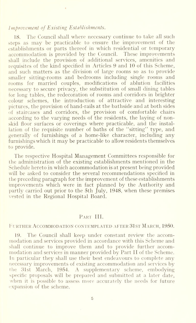 Improvement of Existing Establishments. 18. The Council shall where necessary continue to take all such steps as may be practicable to ensure the improvement of the establishments or parts thereof in which residential or temporary accommodation is provided by the Council. These improvements shall include the provision of additional services, amenities and requisites of the kind specified in Articles 9 and 10 of this Scheme, and such matters as the division of large rooms so as to provide smaller sitting-rooms and bedrooms including single rooms and rooms for married couples, modifications of ablution facilities necessary to secure privacy, the substitution of small dining tables for long tables, the redecoration of rooms and corridors in brighter colour schemes, the introduction of attractive and interesting pictures, the provision of hand-rails at the bathside and at both sides of staircases and corridors, the provision of comfortable chairs according to the varying needs of the residents, the laying of non- skid floor surfaces or coverings where practicable, and the instal- lation of the requisite number of baths of the “sitting” type, and generally of furnishings of a home-like character, including any furnishings which it may be practicable to allow residents themselves to provide. The respective Hospital Management Committees responsible for the administration of the existing establishments mentioned in the Schedule hereto in which accommodation is at present being provided will be asked to consider the several recommendations specified in the preceding paragraph for the improvement of these establishments improvements which were in fact planned by the Authority and partly carried out prior to the 5th July, 1948, when these premises vested in the Regional Hospital Board. Part III. I l'rther Accommodation contemplated after 31st March, 1950. 19. The Council shall keep under constant review the accom- modation and services provided in accordance with this Scheme and -Tall continue to improve them and to provide further accom- modation and services in manner provided by Part II of the Scheme. In particular they shall use their best endeavours to complete any necessary improvements of existing accommodation and services by the 31st March, 1954. A supplementary scheme, embodying specific proposals will be prepared and submitted at a later date, when it is possible to assess more accurately the needs for future i xpansion of the scheme.