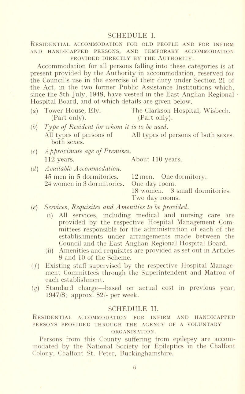 SCHEDULE I. Residential accommodation for old people and for infirm AND HANDICAPPED PERSONS, AND TEMPORARY ACCOMMODATION PROVIDED DIRECTLY BY THE AUTHORITY. Accommodation for all persons falling into these categories is at present provided by the Authority in accommodation, reserved for the Council’s use in the exercise of their duty under Section 21 of the Act, in the two former Public Assistance Institutions which, since the 5th July, 1948, have vested in the East Anglian Regional • Hospital Board, and of which details are given below. {a) Tower House, Ely. The Clarkson Hospital, Wisbech. (Part only). (Part only). (h) Type of Resident for whom it is to he used. All types of persons of All types of persons of both sexes, both sexes. (c) Approximate age of Premises. 112 years. About 110 years. (d) Available Accommodation. 45 men in 5 dormitories. 12 men. One dormitory. 24 women in 3 dormitories. One day room. 18 women. 3 small dormitories. Two day rooms. (e) Services, Requisites and Amenities to be provided. (i) All services, including medical and nursing care are provided by the respective Hospital Management Com- mittees responsible for the administration of each of the establishments under arrangements made between the Council and the East Anglian Regional Hospital Board. (ii) Amenities and requisites are provided as set out in Articles 9 and 10 of the Scheme. (f) Existing staff supervised by the respective Hospital Manage- ment Committees through the Superintendent and Matron of each establishment. (g) Standard charge—based on actual cost in previous year, 1947/8 ; approx. 52/- per week. SCHEDULE II. Residential accommodation for infirm and handicapped PERSONS PROVIDED THROUGH THE AGENCY OF A VOLUNTARY ORGANISATION. Persons from this County suffering from epilepsy are accom- modated by the National Society for Epileptics in the Chalfont Colony, Chalfont St. Peter, Buckinghamshire.
