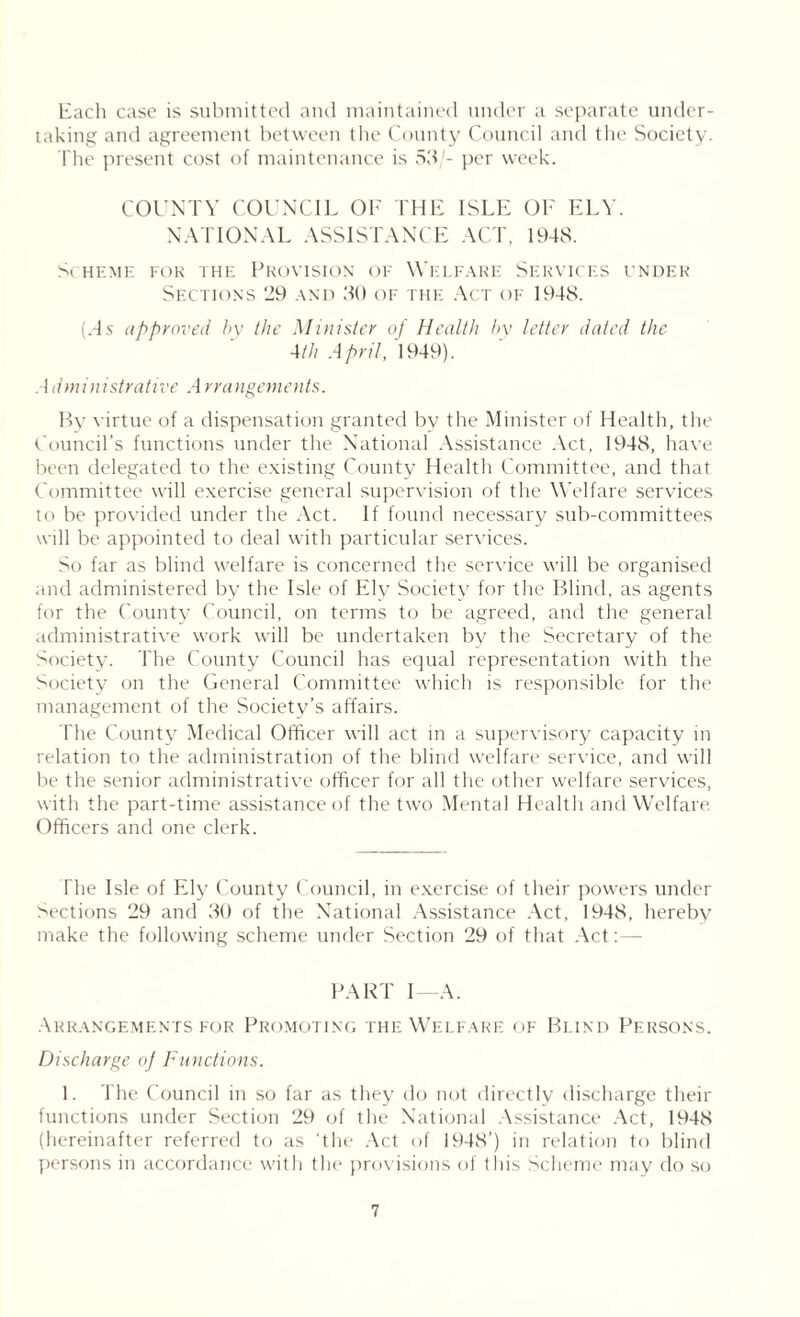 Each case is submitted and maintained under a separate under- taking and agreement between the County Council and the Society. The present cost of maintenance is 53/- per week. COUNTY COUNCIL OF THE ISLE OF ELY. NATIONAL ASSISTANCE ACT, 1948. Scheme for the Provision of Welfare Services under Sections 39 and 30 of the Act of 1948. (.4 s approved by the Minister of Health by letter dated the 4th April, 1949). Administrative Arrangements. By virtue of a dispensation granted by the Minister of Health, the Council’s functions under the National Assistance Act, 1948, have been delegated to the existing County Health Committee, and that Committee will exercise general supervision of the Welfare services to be provided under the Act. If found necessary sub-committees will be appointed to deal with particular services. So far as blind welfare is concerned the service will be organised and administered by the Isle of Ely Society for the Blind, as agents for the County Council, on terms to be agreed, and the general administrative work will be undertaken by the Secretary of the Society. The County Council has equal representation with the Society on the General Committee which is responsible for the management of the Society’s affairs. The County Medical Officer will act in a supervisory capacity in relation to the administration of the blind welfare service, and will be the senior administrative officer for all the other welfare services, with the part-time assistance of the two Mental Health and Welfare. Officers and one clerk. The Isle of Ely County Council, in exercise of their powers under Sections 29 and 30 of the National Assistance Act, 1948, herebv make the following scheme under Section 29 of that Act:— PART I—A. Arrangements for Promoting the Welfare of Blind Persons. Discharge of Functions. 1. The Council in so far as they do not directly discharge their functions under Section 29 of the National Assistance Act, 1948 (hereinafter referred to as ‘the Act of 1948’) in relation to blind persons in accordance with the* provisions of this Scheme may do so