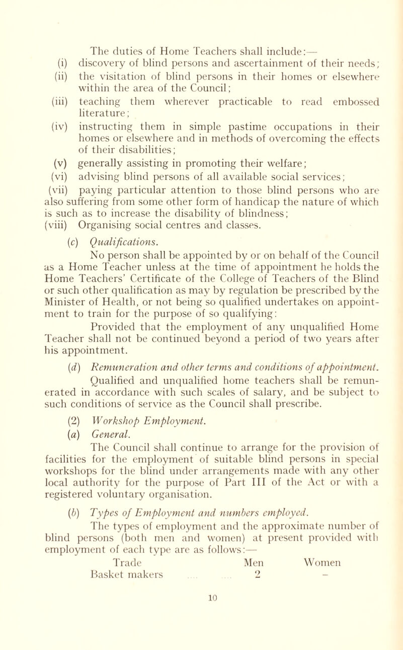 The duties of Home Teachers shall include:— (i) discovery of blind persons and ascertainment of their needs; (ii) the visitation of blind persons in their homes or elsewhere within the area of the Council; (iii) teaching them wherever practicable to read embossed literature; (iv) instructing them in simple pastime occupations in their homes or elsewhere and in methods of overcoming the effects of their disabilities; (v) generally assisting in promoting their welfare; (vi) advising blind persons of all available social services; (vii) paying particular attention to those blind persons who are also suffering from some other form of handicap the nature of which is such as to increase the disability of blindness; (viii) Organising social centres and classes. (c) Qualifications. No person shall be appointed by or on behalf of the Council as a Home Teacher unless at the time of appointment he holds the Home Teachers’ Certificate of the College of Teachers of the Blind or such other qualification as may by regulation be prescribed by the Minister of Health, or not being so qualified undertakes on appoint- ment to train for the purpose of so qualifying: Provided that the employment of any unqualified Home Teacher shall not be continued beyond a period of two years after his appointment. (d) Remuneration and other terms and conditions of appointment. Qualified and unqualified home teachers shall be remun- erated in accordance with such scales of salary, and be subject to such conditions of service as the Council shall prescribe. (2) Workshop Employment. (a) General. The Council shall continue to arrange for the provision of facilities for the employment of suitable blind persons in special workshops for the blind under arrangements made with any other local authority for the purpose of Part III of the Act or with a registered voluntary organisation. (b) Types of Employment and numbers employed. The types of employment and the approximate number of blind persons (both men and women) at present provided with employment of each type are as follows:— Trade Men Women Basket makers 2