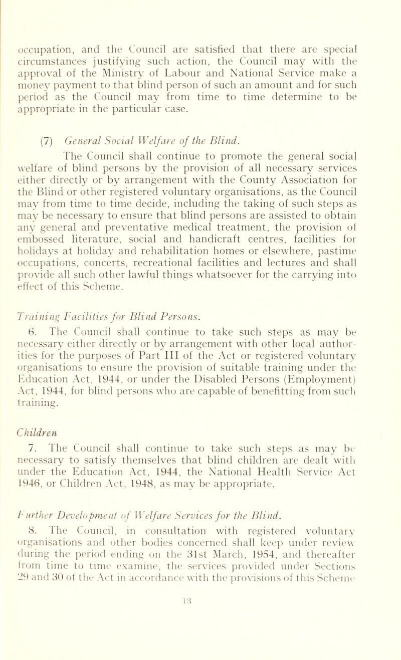 occupation, and the Council are satisfied that there are special circumstances justifying such action, the Council may with the approval of the Ministry of Labour and National Service make a money payment to that blind person of sucli an amount and for such period as the Council may from time to time determine to be appropriate in the particular case. (7) General Social Welfare of the Blind. The Council shall continue to promote the general social welfare of blind persons by the provision of all necessary services either directly or by arrangement with the County Association for the Blind or other registered voluntary organisations, as the Council may from time to time decide, including the taking of such steps as may be necessary to ensure that blind persons are assisted to obtain any general and preventative medical treatment, the provision of embossed literature, social and handicraft centres, facilities for holidays at holiday and rehabilitation homes or elsewhere, pastime occupations, concerts, recreational facilities and lectures and shall provide all such other lawful things whatsoever for the carrying into effect of this Scheme. Training Facilities for Blind Persons. 6. The Council shall continue to take such steps as may be necessary either directly or by arrangement with other local author- ities for the purposes of Part III of the Act or registered voluntary organisations to ensure the provision of suitable training under the Education Act, 1944, or under the Disabled Persons (Employment) Act, 1944, for blind persons who are capable of benefitting from such training. Children 7. The Council shall continue to take such steps as may be necessary to satisfy themselves that blind children are dealt with under the Education Act, 1944, the National Health Service Act 194H, or Children Act, 1948, as may be appropriate. I urther Development of Welfare Services for the Blind. 8. The Council, in consultation with registered voluntary organisations and other bodies concerned shall keep under review during the period ending on the 81st March, 1954, and thereafter from time to time examine, the services provided under Sections 29 and 30 ot the Act in accordance with the provisions of this Scheme