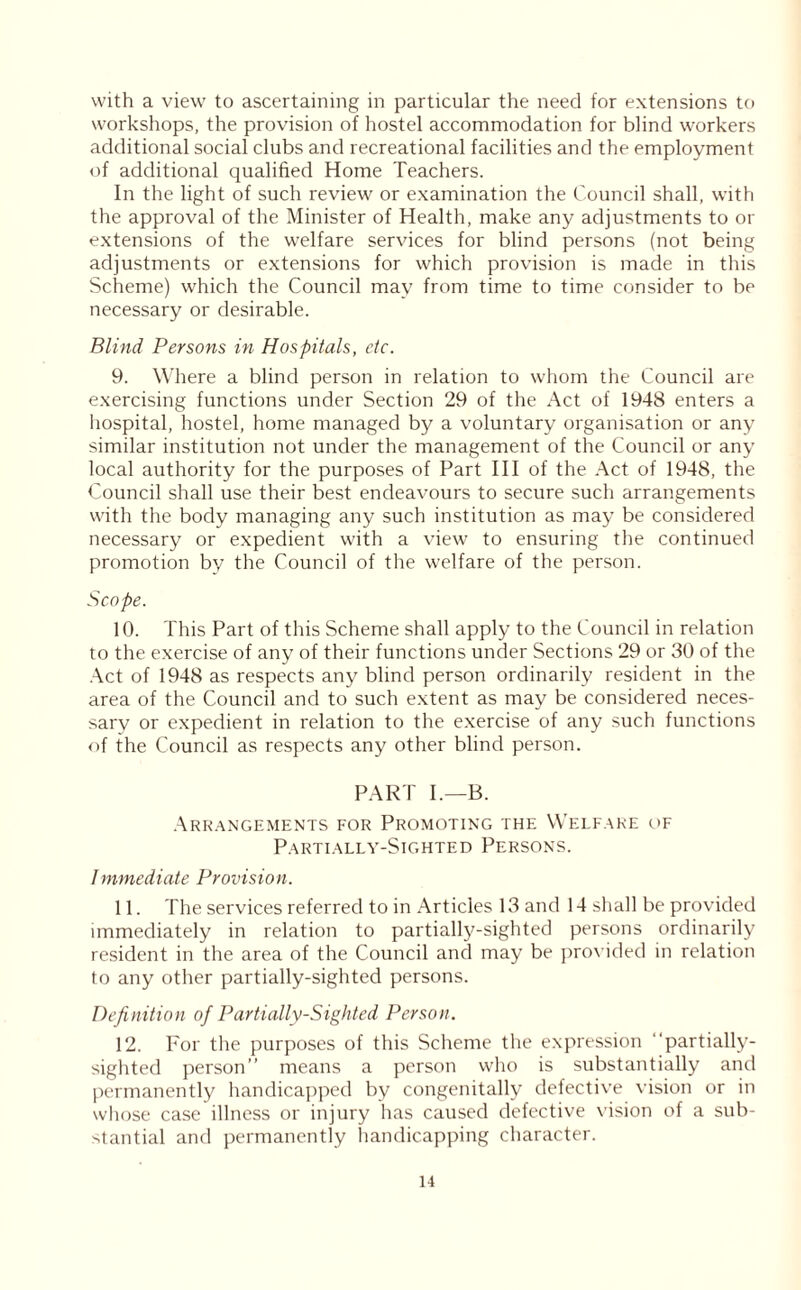 with a view to ascertaining in particular the need for extensions to workshops, the provision of hostel accommodation for blind workers additional social clubs and recreational facilities and the employment of additional qualified Home Teachers. In the light of such review or examination the Council shall, with the approval of the Minister of Health, make any adjustments to or extensions of the welfare services for blind persons (not being adjustments or extensions for which provision is made in this Scheme) which the Council may from time to time consider to be necessary or desirable. Blind Persons in Hospitals, etc. 9. Where a blind person in relation to whom the Council are exercising functions under Section 29 of the Act of 1948 enters a hospital, hostel, home managed by a voluntary organisation or any similar institution not under the management of the Council or any local authority for the purposes of Part III of the Act of 1948, the Council shall use their best endeavours to secure such arrangements with the body managing any such institution as may be considered necessary or expedient with a view to ensuring the continued promotion by the Council of the welfare of the person. Scope. 10. This Part of this Scheme shall apply to the Council in relation to the exercise of any of their functions under Sections 29 or 30 of the Act of 1948 as respects any blind person ordinarily resident in the area of the Council and to such extent as may be considered neces- sary or expedient in relation to the exercise of any such functions of the Council as respects any other blind person. PART I.—B. Arrangements for Promoting the Welfare of Partially-Sighted Persons. Immediate Provision. 11. The services referred to in Articles 13 and 14 shall be provided immediately in relation to partially-sighted persons ordinarily resident in the area of the Council and may be provided in relation to any other partially-sighted persons. Definition of Partially-Sighted Person. 12. For the purposes of this Scheme the expression ‘partially- sighted person” means a person who is substantially and permanently handicapped by congenitally defective vision or in whose case illness or injury has caused defective vision of a sub- stantial and permanently handicapping character.