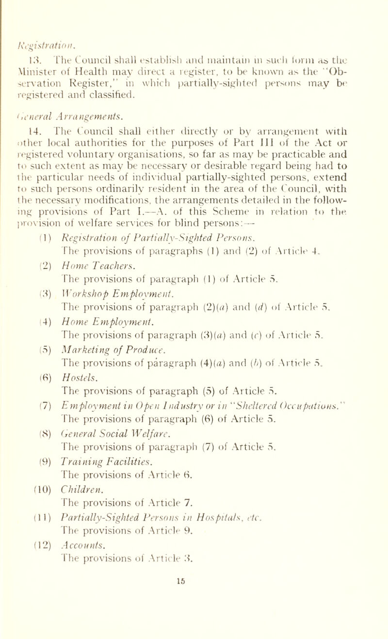 Registration. 13. The Council shall establish and maintain m such form as the Minister of Health may direct a register, to be known as the Ob- servation Register, in which partially-sighted persons may be registered and classified. < n'neral .-1 rra ngements. 14. The Council shall either directly or by arrangement with other local authorities for the purposes of Fart 111 of the Act or registered voluntary organisations, so far as may be practicable and to such extent as may be necessary or desirable regard being had to the particular needs of individual partially-sighted persons, extend to such persons ordinarily resident in the area of the Council, with the necessary modifications, the arrangements detailed in the follow- ing provisions of Part I.—A. of this Scheme in relation to the. provision of welfare services for blind persons: — (1) Registration of Partially-Sighted. Persons. The provisions of paragraphs (1) and (2) of Article 4. (2) Home Teachers. The provisions of paragraph (1) of Article 5. (3) Workshop Employment. The provisions of paragraph (2)(a) and {d) of Article 5. 4) Home Employment. The provisions of paragraph (3)(«) and (c) of Article 5. 5) Marketing of Produce. The provisions of paragraph (4)[a] and (h) of Article r>. iff) Hostels. The provisions of paragraph (5) of Article 5. (7) Employment in Open Industry or in “Sheltered Occupations. The provisions of paragraph (6) of Article 5. (8) General Social Welfare. The provisions of paragraph (7) of Article 5. (9) Training Facilities. The provisions of Article (S. UO) Children. The provisions of Article 7. (11) Partially-Sighted Persons in Hospitals, etc. The provisions of Article 9. (12) Accounts. The provisions of Article 8.