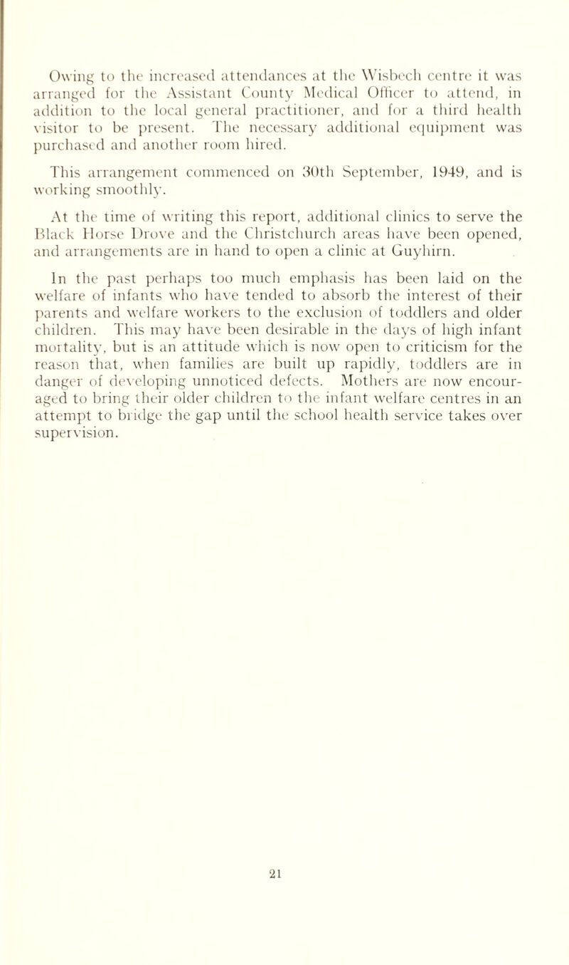 Owing to the increased attendances at the Wisbech centre it was arranged for the Assistant County Medical Officer to attend, in addition to the local general practitioner, and for a third health visitor to be present. The necessary additional equipment was purchased and another room hired. This arrangement commenced on 30th September, 1949, and is working smoothly. At the time of writing this report, additional clinics to serve the Black Horse Drove and the Christchurch areas have been opened, and arrangements are in hand to open a clinic at Guyhirn. In the past perhaps too much emphasis has been laid on the welfare of infants who have tended to absorb the interest of their parents and welfare workers to the exclusion of toddlers and older children. This may have been desirable in the days of high infant mortality, but is an attitude which is now open to criticism for the reason that, when families are built up rapidly, toddlers are in danger of developing unnoticed defects. Mothers are now encour- aged to bring their older children to the infant welfare centres in an attempt to bridge the gap until the school health service takes over supervision.