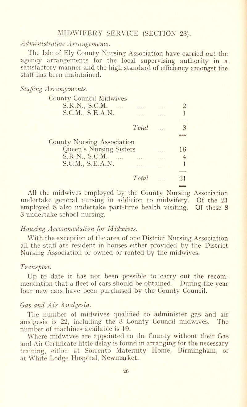 MIDWIFERY SERVICE (SECTION 23). Administrative Arrangements. The Isle of Ely County Nursing Association have carried out the agency arrangements for the local supervising authority in a satisfactory manner and the high standard of efficiency amongst the staff has been maintained. Staffing Arrangements. 2 1 3 16 4 1 21 All the midwives employed by the County Nursing Association undertake general nursing in addition to midwifery. Of the 21 employed 8 also undertake part-time health visiting. Of these 8 3 undertake school nursing. Housing Accommodation for Midwives. With the exception of the area of one District Nursing Association all the staff are resident in houses either provided by the District Nursing Association or owned or rented by the midwives. Transport. Up to date it has not been possible to carry out the recom- mendation that a fleet of cars should be obtained. During the year four new cars have been purchased by the County Council. Gas and Air Analgesia. The number of midwives qualified to administer gas and air analgesia is 22, including the 3 County Council midwives. The number of machines available is 19. Where midwives are appointed to the County without their Gas and Air Certificate little delay is found in arranging for the necessary training, either at Sorrento Maternity Home, Birmingham, or at White Lodge Hospital, Newmarket. County Council Midwives S.R.N., S.C.M. S.C.M., S.E.A.N. Total County Nursing Association Queen’s Nursing Sisters S.R.N., S.C.M. S.C.M., S.E.A.N. Total