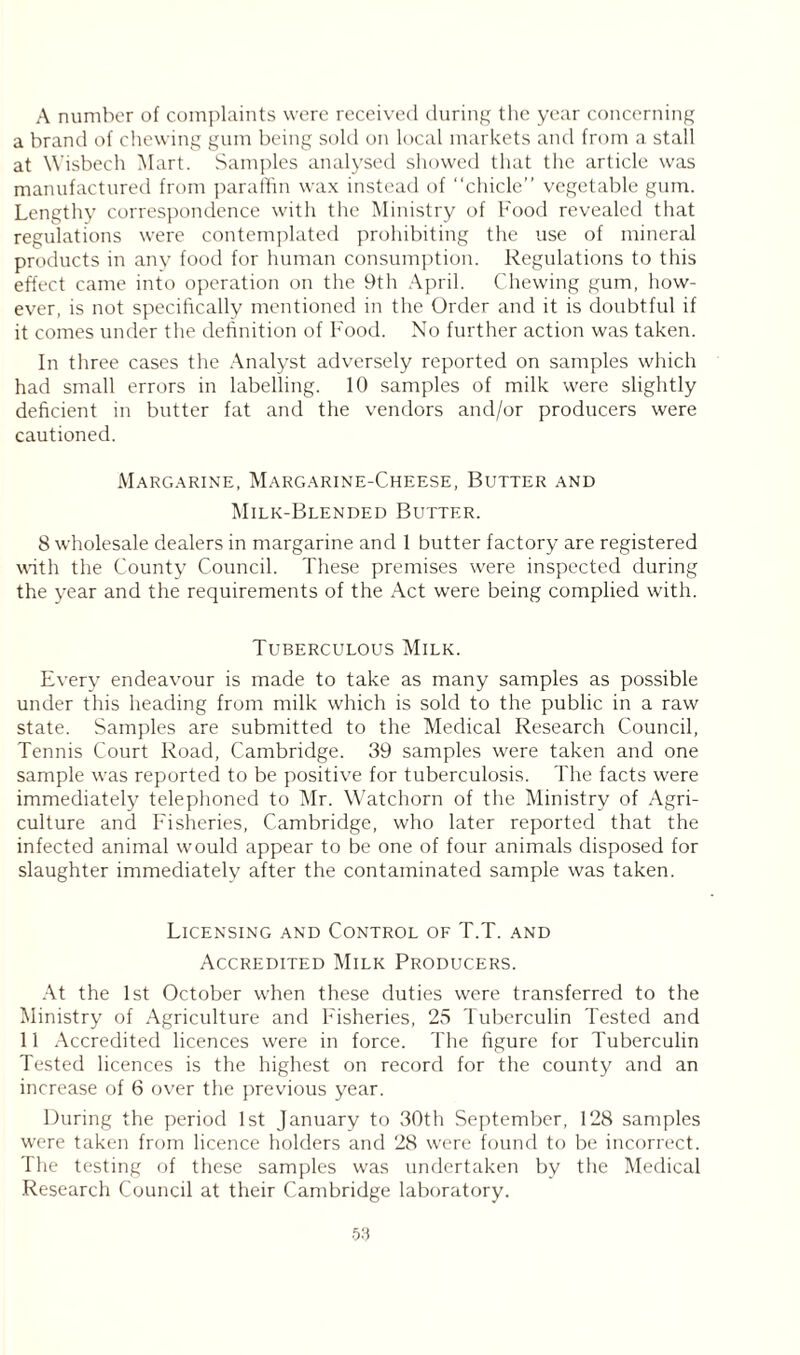 A number of complaints were received during the year concerning a brand of chewing gum being sold on local markets and from a stall at Wisbech Mart. Samples analysed showed that the article was manufactured from paraffin wax instead of “chicle” vegetable gum. Lengthy correspondence with the Ministry of Food revealed that regulations were contemplated prohibiting the use of mineral products in any food for human consumption. Regulations to this effect came into operation on the 9th April. Chewing gum, how- ever, is not specifically mentioned in the Order and it is doubtful if it comes under the definition of Food. No further action was taken. In three cases the Analyst adversely reported on samples which had small errors in labelling. 10 samples of milk were slightly deficient in butter fat and the vendors and/or producers were cautioned. Margarine, Margarine-Cheese, Butter and Milk-Blended Butter. 8 wholesale dealers in margarine and 1 butter factory are registered with the County Council. These premises were inspected during the year and the requirements of the Act were being complied with. Tuberculous Milk. Every endeavour is made to take as many samples as possible under this heading from milk which is sold to the public in a raw state. Samples are submitted to the Medical Research Council, Tennis Court Road, Cambridge. 39 samples were taken and one sample was reported to be positive for tuberculosis. The facts were immediately telephoned to Mr. Watchorn of the Ministry of Agri- culture and Fisheries, Cambridge, who later reported that the infected animal would appear to be one of four animals disposed for slaughter immediately after the contaminated sample was taken. Licensing and Control of T.T. and Accredited Milk Producers. At the 1st October when these duties were transferred to the Ministry of Agriculture and Fisheries, 25 Tuberculin Tested and 11 Accredited licences were in force. The figure for Tuberculin Tested licences is the highest on record for the county and an increase of 6 over the previous year. During the period 1st January to 30th September, 128 samples were taken from licence holders and 28 were found to be incorrect. The testing of these samples was undertaken by the Medical Research Council at their Cambridge laboratory. 5:i