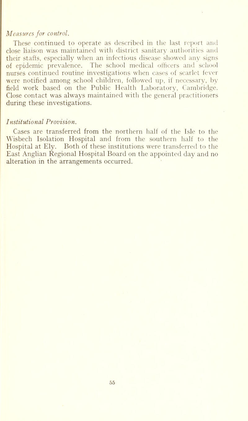 Measures for control. These continued to operate as described in the last report and close liaison was maintained with district sanitary authorities and their staffs, especially when an infectious disease showed any signs of epidemic prevalence. The school medical officers and school nurses continued routine investigations when cases of scarlet fever were notified among school children, followed up, if necessary, by field work based on the Public Health Laboratory, Cambridge. Close contact was always maintained with the general practitioners during these investigations. Institutional Provision. Cases are transferred from the northern half of the Isle to the Wisbech Isolation Hospital and from the southern half to the Hospital at Ely. Both of these institutions were transferred to the East Anglian Regional Hospital Board on the appointed day and no alteration in the arrangements occurred.