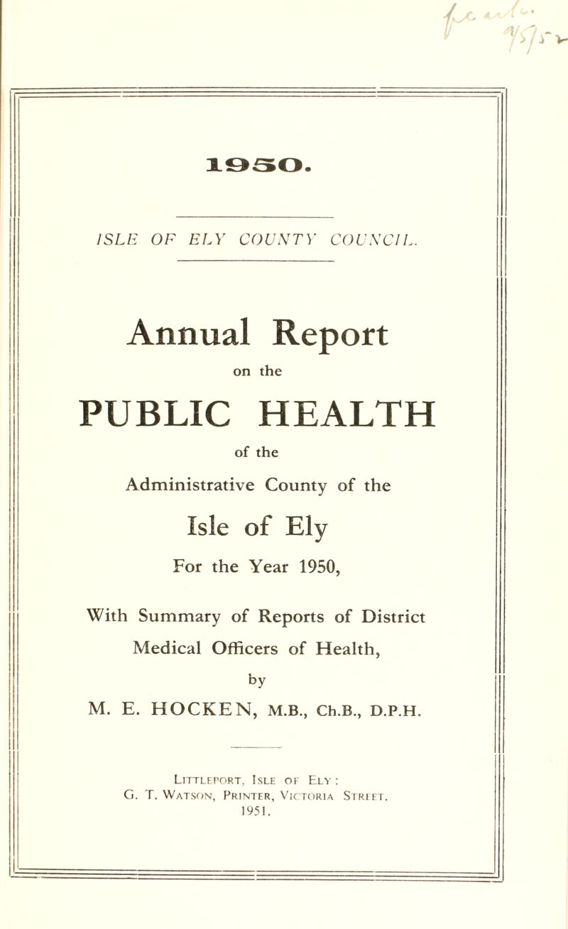 1/ 1950. ISLE OF ELY COUNTY COUNCIL. Annual Report on the PUBLIC HEALTH of the Administrative County of the Isle of Ely For the Year 1950, With Summary of Reports of District Medical Officers of Health, by M. E. HOCKEN, M.B., Ch.B., D.P.H. Littleport, Isle ok Ely: G. T. Watson, Printer, Victoria Street. 1951.