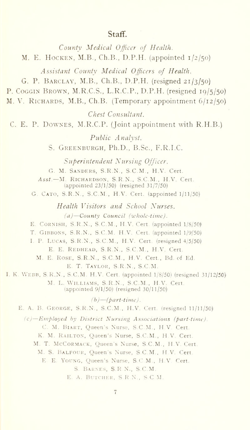 Staff. County Medical Officer of Health. M. E. Hockf.n, M.B., Ch.B., D.P.H. (appointed 1/2/50) Assistant County Medical Officers of Health. G. P. Barclay, M.B., Ch.B., D.P.H. (resigned 21/3/50) P. Coggin Brown, M.R.C.S., L.E.C.P., D.P.H. (resigned 19/5/50) M. V. Rich ards, M.B., Ch.B. (Temporary appointment 6/12/50) Chest Consultant. C. E. P. Downes, M.R.C.P. (Joint appointment with R.H.B.) Public Analyst. S. Greenburgh, Pli.D., B.Sc., F.R.I.C. Superintendent Nursing Officer. G M. Sanders, S.R.N., S C M . H.V. Cert. Asst—M. Richardson, S.R.N., S.C.M , H.V. Cert (appointed 23/1/50J (resigned 31/7/50) G. Cato, S.R.N., S.C.M., H.V. Cert, (appointed 1/11/50) Health Visitors and School Nurses. (a)—County Council (udiole-time). E Cornish, S.R.N., S.C.M., H.V. Cert, (appointed 1 /S/50) T. Gibbons, S.R.N., S.C.M. H.V. Cert, (appointed 1/9/50) I P. Lucas, S.R.N., S.C.M., H.V. Cert (resigned 4/5/50) E. E. Redhead, S.R.N., S.C.M , H.V Cert. M. E. Rose, S.R.N., S.C.M , H.V. Cert., Bd. of Ed. E. T. Taylor, S.R.N., S.C.M. I. K Webb, S R.N., S.C.M. H.V Cert, (appointed 1/8/50) (resigned 31/12/50) M. L. Williams, S.R.N , S.C.M., H.V. Cert (appointed 9/1/50) (resigned 30/11/50) / b)—(part-time). E. A. B. George, S.R.N'., S.C.M., H.V. Cert, (resigned 11/11/50) (c)—Employed by District Nursing Associations (part-time) C. M. Biart, Queen's Nurse, S.C.M., H.V Cert K. M. Railton, Queen’s Nurse, S.C.M., H.V. Cert. M. T. McCormack, Queen's Nurse, S.C.M , H.V. Cert M S. Balfour, Queen’s Nurse, S.C.M., II V Cert E E Young, Queen's Nurse, S.C M., H.V Cert. S. Barnes, SR N., S.C.M. E. A. Butcher, S.R.N., SC M.