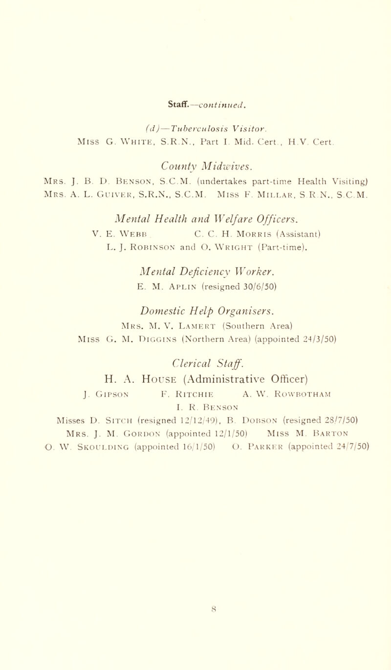 Staff.—continued. (d)—Tuberculosis Visitor. Miss G. White, S.R.N., Part I Mid. CertH V Cert Coun ty M id wives. Mrs. J. B. D Benson, S.C.M. (undertakes part-time Health Visiting) Mrs. A. L. Guivek, S.R.N., S.C.M. Miss F. Mii.i.ak, S R N.. S.C.M. Mental Health and Welfare Officers. V. E. Webb C. C H Morris (Assistant) L. J. Robinson and O. Wright (Part-time). Mental Deficiency Worker. E. M. Aplin (resigned 30/6/50) Domestic Help Organisers. Mrs. M. V. Lamert (Southern Area) Miss G. M. Higgins (Northern Area) (appointed 24/3/50) Clerical Staff. H. A. House (Administrative Officer) J Gipson F. Ritchie A. W Ruwbotham I. R. Benson Misses D. Sitch (resigned 12/12/49), B. Dobson (resigned 28/7/50) Mrs. J. M. Gordon (appointed 12/1/50) Miss M Barton G. W. Skoulding (appointed 16/1/50) O. Parker (appointed 24/7/50) s