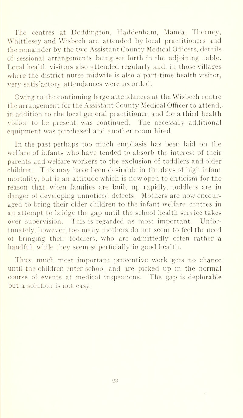 The centres at Doddington, Haddenham, Manea, Thorney, Whittlesey and Wisbech are attended by local practitioners and the remainder by the two Assistant County Medical Officers, details of sessional arrangements being set forth in the adjoining table. Local health visitors also attended regularly and. in those villages where the district nurse midwife is also a part-time health visitor, verv satisfactory attendances were recorded. Owing to the continuing large attendances at the Wisbech centre the arrangement for the Assistant County Medical Officer to attend, in addition to the local general practitioner, and for a third health visitor to be present, was continued. The necessary additional equipment was purchased and another room hired. In the past perhaps too much emphasis has been laid on the welfare of infants who have tended to absorb the interest of their parents and welfare workers to the exclusion of toddlers and older children. This mav have been desirable in the days of high infant mortalitv, but is an attitude which is now open to criticism for the reason that, when families are built up rapidly, toddlers are in danger of developing unnoticed defects. Mothers are now encour- aged to bring their older children to the infant welfare centres in an attempt to bridge the gap until the school health service takes over supervision. This is regarded as most important. Unfor- tunately, however, too many mothers do not seem to feel the need of bringing their toddlers, who are admittedly often rather a handful, while they seem superficially in good health. Thus, much most important preventive work gets no chance until the children enter school and are picked up in the normal course of events at medical inspections. The gap is deplorable but a solution is not easv.