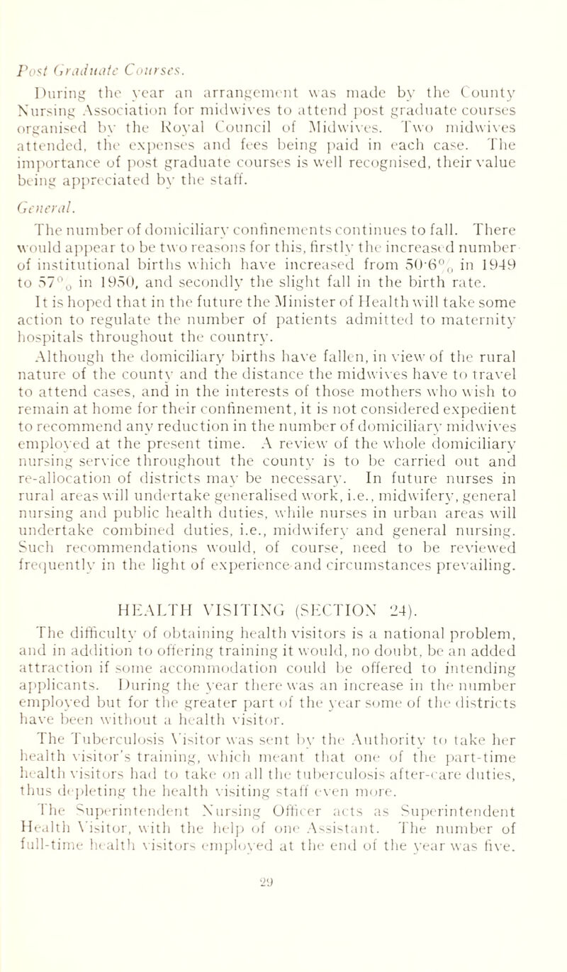 Post Graduate Courses. During the year an arrangement was made bv the County Nursing Association for midwives to attend post graduate courses organised bv the Royal Council of Midwives. Two midwives attended, the expenses and fees being paid in each case. The importance of post graduate courses is well recognised, their value being appreciated by the staff. General. The number of domiciliary confinements continues to fall. There would appear to be two reasons for this, firstly the increased number of institutional births which have increased from 506% in 1949 to 57% in. 1950, and secondly the slight fall in the birth rate. It is hoped that in the future the Minister of Health will take some action to regulate the number of patients admitted to maternity hospitals throughout the country. Although the domiciliary births have fallen, in view of the rural nature of the countv and the distance the midwives have to travel to attend cases, and in the interests of those mothers who wish to remain at home for their confinement, it is not considered expedient to recommend any reduction in the number of domiciliary midwives employed at the present time. A review of the whole domiciliary nursing service throughout the county is to be carried out and re-allocation of districts mav be necessary. In future nurses in rural areas will undertake generalised work, i.e., midwifery, general nursing and public health duties, while nurses in urban areas will undertake combined duties, i.e., midwifery and general nursing. Such recommendations would, of course, need to be reviewed frequently in the light of experience and circumstances prevailing. HEALTH VISITING (SECTION 24). The difficulty of obtaining health visitors is a national problem, and in addition to offering training it would, no doubt, be an added attraction if some accommodation could be offered to intending applicants. During the year there was an increase in the number employed but for the greater part of the year some of the districts have been without a health visitor. The Tuberculosis Visitor was sent bv the Authority to take her health visitor’s training, which meant that one of the part-time health visitors had to take on all the tuberculosis after-care duties, thus depleting the health visiting staff even more. The Superintendent Nursing Officer acts as Superintendent Health Visitor, with the help of one Assistant. The number of full-time health visitors emploved at the end of the year was five.