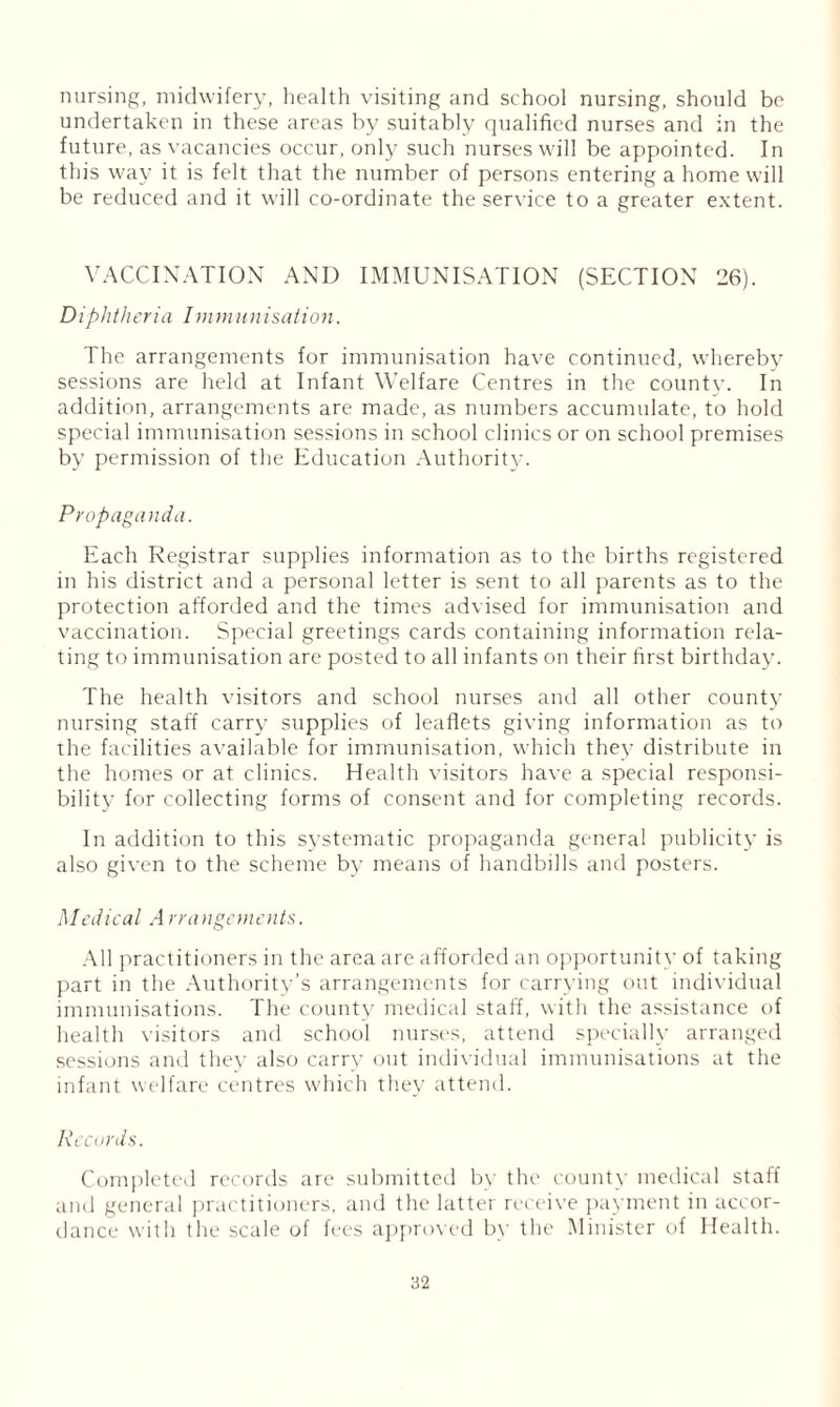 nursing, midwifery, health visiting and school nursing, should be undertaken in these areas by suitably qualified nurses and in the future, as vacancies occur, only such nurses will be appointed. In this way it is felt that the number of persons entering a home will be reduced and it will co-ordinate the service to a greater extent. VACCINATION AND IMMUNISATION (SECTION 26). Diphtheria Immunisation. The arrangements for immunisation have continued, whereby sessions are held at Infant Welfare Centres in the count}-. In addition, arrangements are made, as numbers accumulate, to hold special immunisation sessions in school clinics or on school premises by permission of the Education Authority. Propaganda. Each Registrar supplies information as to the births registered in his district and a personal letter is sent to all parents as to the protection afforded and the times advised for immunisation and vaccination. Special greetings cards containing information rela- ting to immunisation are posted to all infants on their first birthday. The health visitors and school nurses and all other county nursing staff carry supplies of leaflets giving information as to ihe facilities available for immunisation, which they distribute in the homes or at clinics. Health visitors have a special responsi- bility for collecting forms of consent and for completing records. In addition to this systematic propaganda general publicity is also given to the scheme by means of handbills and posters. Medical A rrangements. All practitioners in the area are afforded an opportunity of taking part in the Authority’s arrangements for carrying out individual immunisations. The county medical staff, with the assistance of health visitors and school nurses, attend specially arranged sessions and they also carry out individual immunisations at the infant welfare centres which they attend. Records. Completed records are submitted by the county medical staff and general practitioners, and the latter receive payment in accor- dance with the scale of fees approved by the Minister of Health.