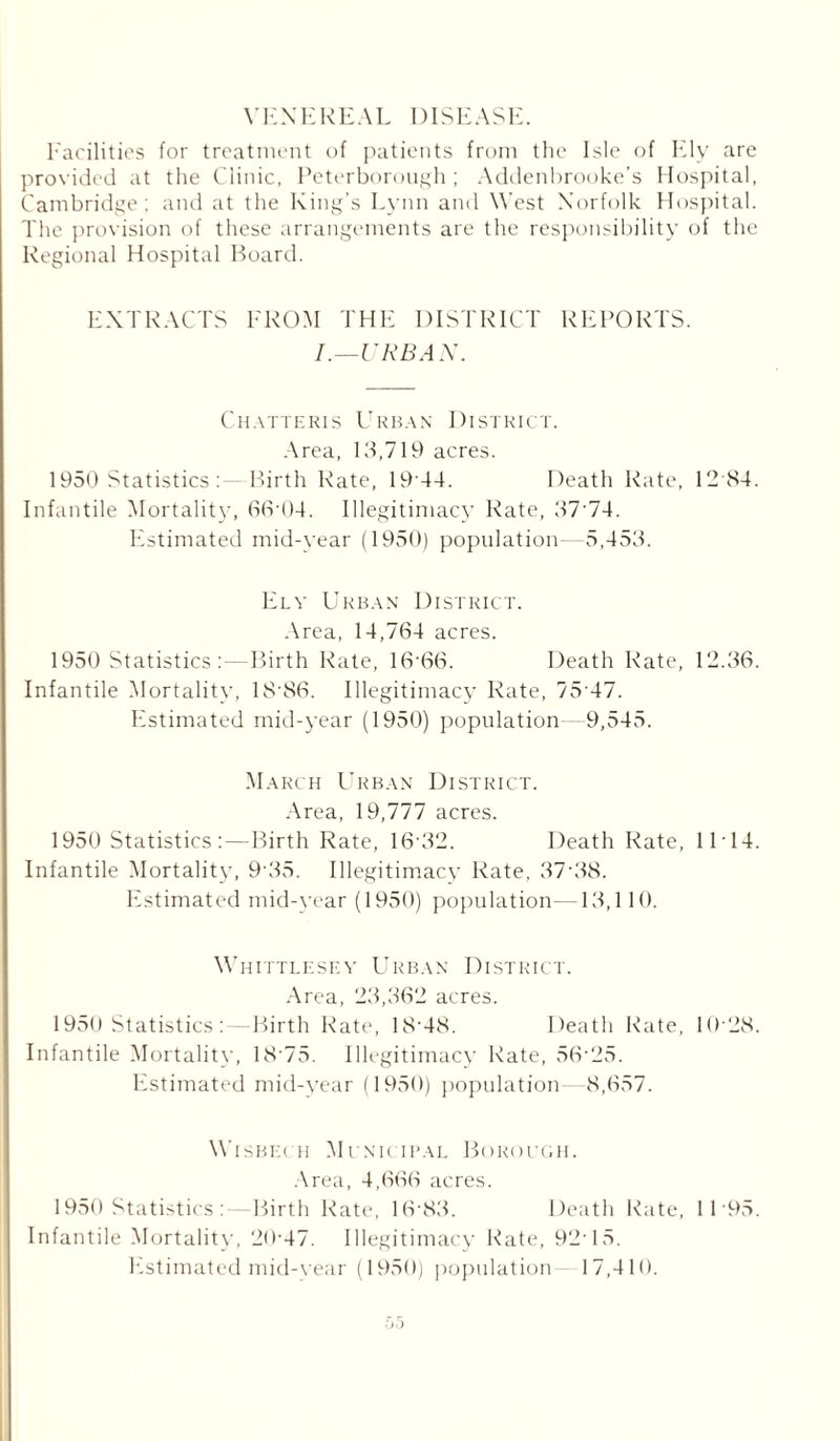 VENEREAL DISEASE. Facilities for treatment of patients from the Isle of Ely are provided at the Clinic, Peterborough ; Addenbrooke’s Hospital, Cambridge; and at the King’s Lynn and West Norfolk Hospital. The provision of these arrangements are the responsibility of the Regional Hospital Board. EXTRACTS FROM THE DISTRICT REPORTS. I.—URBAN. Chatteris Urban District. Area, 13,719 acres. 1950 Statistics :—Birth Rate, 19 44. Death Rate, 12 84. Infantile Mortality, 66-04. Illegitimacy Rate, 37-74. Estimated mid-year (1950) population- 5,453. Ely Urban District. Area, 14,764 acres. 1950 Statistics :—Birth Rate, 16'66. Death Rate, 12.36. Infantile Mortality, 18'86. Illegitimacy Rate, 75 47. FIstimated mid-year (1950) population 9,545. March Urban District. Area, 19,777 acres. 1950 Statistics;—Birth Rate, 1632. Death Rate, 11 • 14. Infantile Mortality, 9 35. Illegitimacy Rate, 37‘38. Estimated mid-year (1950) population- 13,1 10. Whittlesey Urban District. Area, 23,362 acres. 1950 Statistics ;—Birth Rate, 1848. Death Rate, 10-28. Infantile Mortality, 18 75. Illegitimacy Rate, 56'25. Estimated mid-year (1950) population 8,657. Wisbec h Municipal Borough. Area, 4,666 acres. 1950 Statistics :—Birth Rate, 16-83. Death Rate, 1 1 95. Infantile Mortality, 20-47. Illegitimacy Rate, 9215. Fistimated mid-year (1950) population 17,410.