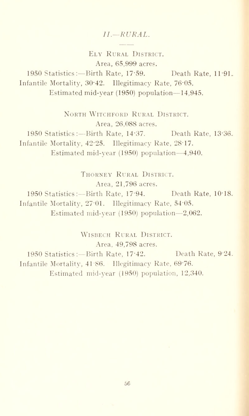 11.—RURAL. Ely Rural District. Area, 65,999 acres. 1950 Statistics :—Birth Rate, 17'59. Death Rate, 1191. Infantile Mortality, 30’42. Illegitimacy Rate, 76-05. Estimated mid-year (1950) population- 14,945. North Witchford Rural District. Area, 26,088 acres. 1950 Statistics:—Birth Rate, 14'37. Death Rate, 13'36. Infantile Mortality, 42-25. Illegitimacy Rate, 28'17. Estimated mid-year (1950) population—4,940. Thorney Rural District. Area, 21,796 acres. 1950 Statistics :—Birth Rate, 17 94. Death Rate, 1018. Infantile Mortality, 27 01. Illegitimacy Rate, 54 05. Estimated mid-year (1950) population—2,062. Wisbech Rural District. Area, 49,798 acres. 1950 Statistics : — Birth Rate, 17'42. Death Rate, 9 24. Infantile Mortality, 41 86. Illegitimacy Rate, 69 76. Estimated mid-year (1950) population, 12,340. f>G