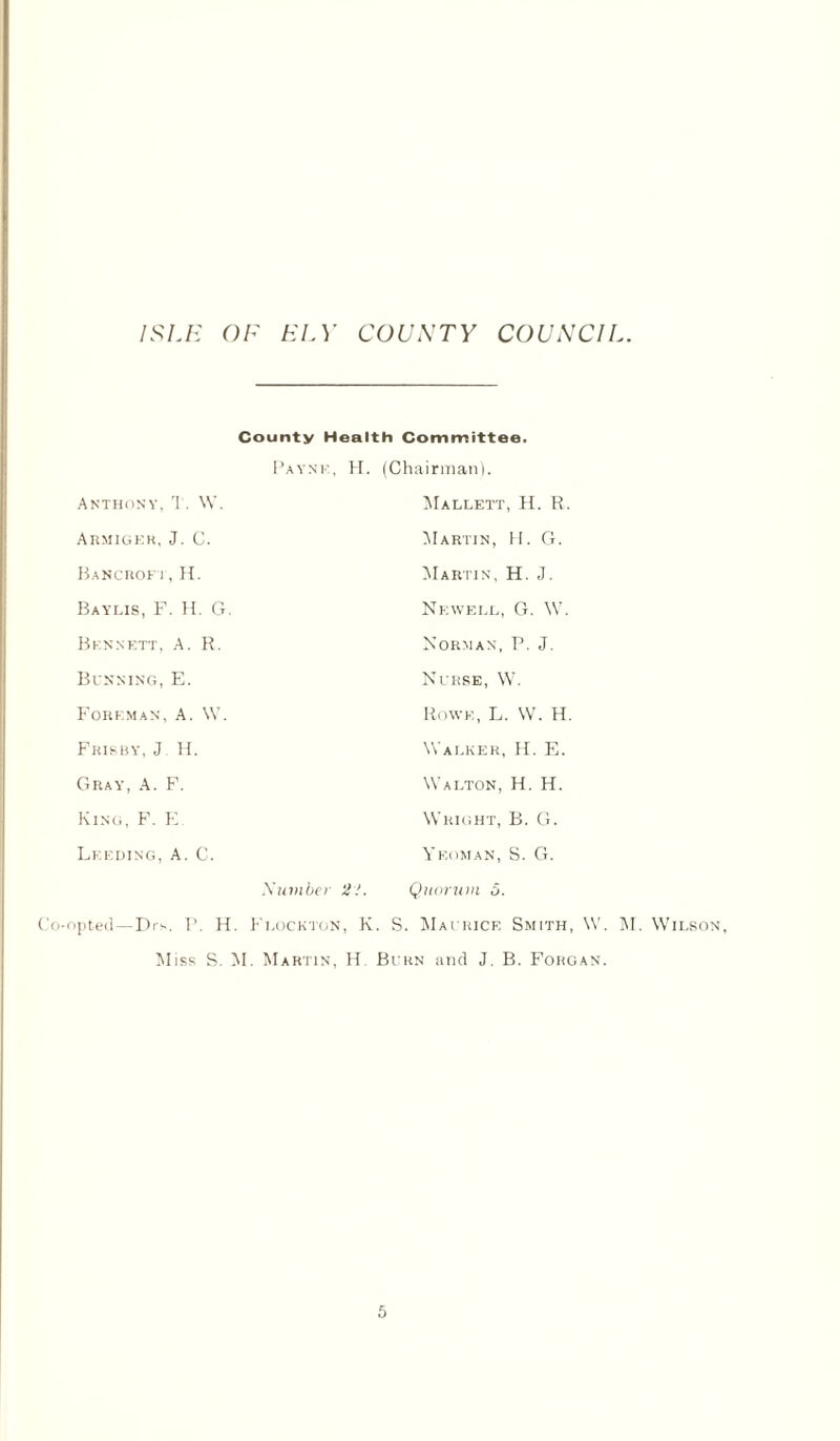 County Health Committee. Payne, H. (Chairman). Anthony, T. W. Mallett, H. R. Armigek, J. C. Martin, H. G. Bancroft,H. Martin, H. J. Baylis, F. H. G. Newell, G. W. Bennett, A. R. Norman, P. J. Binning, E. Nurse, W. Foreman, A. W. Rowe, L. W. H Frisby, J H. Walker, H. E. Gray, A. F. Walton, H. H. King, F. E. Wright, B. G. Lf.eding, A. C. \ EoMAN, S. G. Number 21. Quorum 5. Co-opted—Drs. P. H. Flock ton, K. S. Maurice Smith, W. M. Wilson, Miss S. M. Martin, H Burn and J. B. Fokgan.