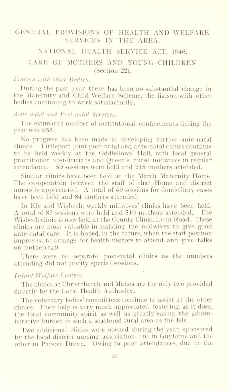 GENERAL PROVISIONS OF HEALTH AND WELFARE SERVICES IN THE AREA. NATIONAL HEALTH SERVICE ACT, 1946. CARE OF MOTHERS AND YOUNG CHILDREN (Section 22). Liaison icith other Bodies. During the past year there has been no substantial change in the Maternity and Child Welfare Scheme, the liaison with other bodies continuing to work satisfactorily. Ante-natal and Post-natal Services. The estimated number of institutional confinements during the year was 955. No progress has been made in developing further ante-natal clinics. Littleport joint post-natal and ante-natal clinics continue to be held weekly at the Oddfellows’ Hall, with local general practitioner obstetricians and Queen’s nurse midwives in regular attendance. 59 sessions were held and 215 mothers attended. Similar clinics have been held at the March Maternity Home. The co-operation between the staff of that Home and district nurses is appreciated. A total of 49 sessions for domiciliary cases have been held and 84 mothers attended. In Ely and Wisbech, weekly midwives’ clinics have been held. A total of 87 sessions were held and 510 mothers attended. The Wisbech clinic is now held at the County Clinic, Lynn Road. These clinics are most valuable in assisting the midwives to give good ante-natal care. It is hoped, in the future, when the staff position improves, to arrange for health visitors to attend and give talks on mothercraft. There were no separate post-natal clinics as the numbers attending did not justify special sessions. Infant Welfare Centres. The clinics at Christchurch and Manea are the only two provided directly by the Local Health Authority. The voluntary ladies’committees continue to assist at the other clinics. Their help is very much appreciated, fostering, as it does, the local community spirit as well as greatly easing the admin- istrative burden in such a scattered rural area as the Isle. Two additional clinics were opened during the year, sponsored by the local district nursing association, one in Guyhirne and the other in Parson Drove. Owing to poor attendances, due in the