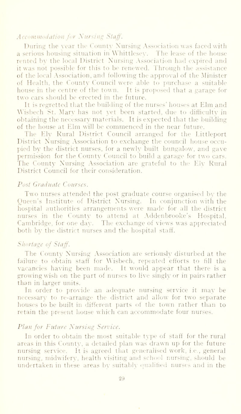 Accommodation for Xarsing Staff. During the year the County Nursing Association was faced with a serious housing situation in Whittlesey. The lease of the house rented by the local District Nursing Association had expired and it was not possible for this to be renewed. Through the assistance of the local Association, and following the approval of the Minister of Health, the County Council were able to purchase a suitable house in the centre of the town. It is proposed that a garage for two cars should be erected in the future. It is regretted that the building of the nurses' houses at Elm and Wisbech St. Mary has not yet been started, due to difficulty in obtaining the necessary materials. It is expected that the building of the house at Elm will be commenced in the near future. The Ely Rural District Council arranged for the I ittleport Di strict Nursing Association to exchange the council house occu- pied by the district nurses, for a newly built bungalow, and gave permission for the County Council to build a garage for two cars. The County Nursing Association are grateful to the Ely Rural District Council for their consideration. Post Graduate Courses. Two nurses attended the post graduate course organised by the Queen’s Institute of District Nursing. In conjunction with the hospital authorities arrangements were made for all the district nurses in the County to attend at Addenbrooke’s Hospital, Cambridge, for one daw The exchange of views was appreciated both by the district nurses and the hospital staff. Shortage of Staff. The County Nursing Association are seriously disturbed at the failure to obtain staff for Wisbech, repeated efforts to fill the vacancies having been made. It would appear that there is a growing wish on the part of nurses to live singly or in pairs rather than in larger units. In order to provide an adequate nursing service it may be necessary to re-arrange the district anti allow for two separate houses to be built in different parts of the town rather than to retain the present house which can accommodate four nurses. Plan for Future Xarsing Service. In order to obtain the most suitable type of staff for the rural areas in this County, a detailed plan was drawn up for the future nursing service. It is agreed that generalised work, i.e., general nursing, midwifery, health visiting and school nursing, should be undertaken in these areas by suitably qualified nurses and in the