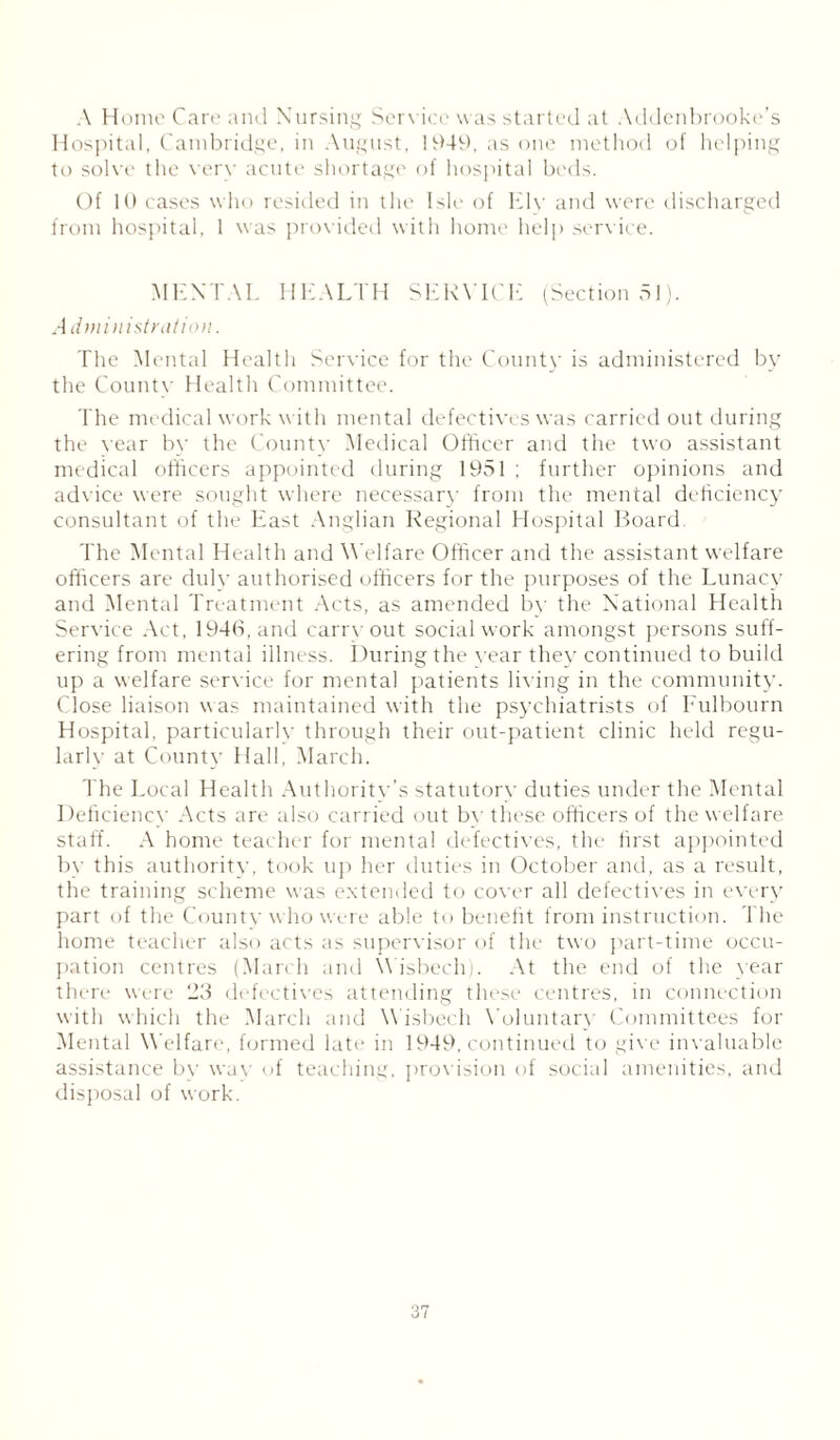 A Home Care and Nursing Service was started at Addenbrooke’s Hospital, Cambridge, in August, 1949, as one method of helping to solve the very acute shortage of hospital beds. Of 10 cases who resided in the Isle of Ely and were discharged from hospital, 1 was provided with home help service. MENTAL HEALTH SERVICE (Sectional). Administration. The Mental Health Service for the County is administered by the County Health Committee. The medical work with mental defectives was carried out during the vear by the County Medical Officer and the two assistant medical officers appointed during 1951 ; further opinions and advice were sought where necessary from the mental deficiency consultant of the East Anglian Regional Hospital Board The Mental Health and Welfare Officer and the assistant welfare officers are duly authorised officers for the purposes of the Lunacy and Mental Treatment Acts, as amended by the National Health Service Act, 1946, and carryout social work amongst persons suff- ering from mental illness. During the vear they continued to build up a welfare service for mental patients liv ing in the community. Close liaison was maintained with the psychiatrists of Fulbourn Hospital, particularly through their out-patient clinic held regu- larly at County Hall, March. The Local Health Authoritv’s statutorv duties under the Mental Deficiency Acts are also carried out by these officers of the welfare staff. A home teacher for mental defectives, the first appointed by this authority, took up her duties in October and, as a result, the training scheme was extended to cover all defectives in every part of the County who were able to benefit from instruction. The home teacher also acts as supervisor of the two part-time occu- pation centres (March and Wisbech). At the end of the year there were 23 defectives attending these centres, in connection with which the March and Wisbech Voluntary Committees for Mental Welfare, formed late in 1949, continued to give invaluable assistance by way of teaching, provision of social amenities, and disposal of work.