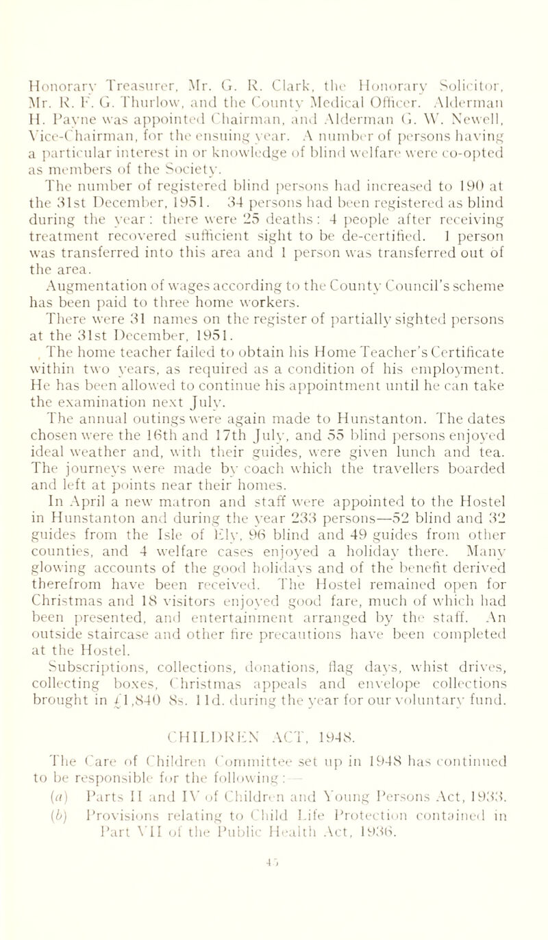 Honorary Treasurer, Mr. G. R. Clark, the Honorary Solicitor, Mr. R. F. G. Thurlow, and the County Medical Officer. Alderman H. Payne was appointed Chairman, and Alderman G. W. Newell, Vice-Chairman, for the ensuing year. A number of persons having a particular interest in or knowledge of blind welfare were co-opted as members of the Society. The number of registered blind persons had increased to 190 at the 31st December, 1051. 34 persons had been registered as blind during the year: there were 25 deaths : 4 people after receiving treatment recovered sufficient sight to be de-certified. 1 person was transferred into this area and 1 person was transferred out of the area. Augmentation of wages according to the County Council’s scheme has been paid to three home workers. There were 31 names on the register of partially sighted persons at the 31st December, 1951. The home teacher failed to obtain his Home Teacher’s Certificate within two years, as required as a condition of his employment. He has been allowed to continue his appointment until he can take the examination next July. The annual outings were again made to Hunstanton. The dates chosen were the 16th and 17th July, and 55 blind persons enjoyed ideal weather and, with their guides, were given lunch and tea. The journeys were made by coach which the travellers boarded and left at points near their homes. In April a new matron and staff were appointed to the Hostel in Hunstanton and during the year 233 persons—52 blind and 32 guides from the Isle of Ely, 96 blind and 49 guides from other counties, and 4 welfare cases enjoyed a holiday there. Many glowing accounts of the good holidays and of the benefit derived therefrom have been received. The Hostel remained open for Christmas and 18 visitors enjoyed good fare, much of which had been presented, and entertainment arranged by the staff. An outside staircase and other fire precautions have been completed at the Hostel. Subscriptions, collections, donations, Hag days, whist drives, collecting boxes, Christmas appeals and envelope collections brought in 41,840 8s. 1 Id. during the year for our voluntary fund. CHILDREN ACT, 1948. The Care of Children Committee set up in 1948 has continued to be responsible for the following: (a) Parts II and IV of Children and Young Persons Act, 1933. (b) Provisions relating to Child Life Protection contained in Part VII of the Public Health Act, 1936. ■i