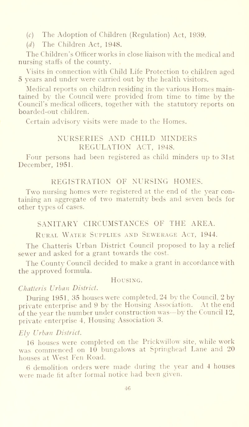 (c) The Adoption of Children (Regulation) Act, 1939. (d) The Children Act, 1948. The Children’s Officer works in close liaison with the medical and nursing staffs of the county. Visits in connection with Child Life Protection to children aged 5 years and under were carried out by the health visitors. Medical reports on children residing in the various Homes main- tained by the Council were provided from time to time by the Council’s medical officers, together with the statutory reports on boarded-out children. Certain advisory visits were made to the Homes. NURSERIES AND CHILD MINDERS REGULATION ACT, 1948. Four persons had been registered as child minders up to 31st December, 1951. REGISTRATION OF NURSING HOMES. Two nursing homes were registered at the end of the year con- taining an aggregate of two maternity beds and seven beds for other types of cases. SANITARY CIRCUMSTANCES OF THE AREA. Rural Water Supplies and Sewerage Act, 1944. The Chatteris Urban District Council proposed to lay a relief sewer and asked for a grant towards the cost. The County Council decided to make a grant in accordance with the approved formula. Housing. Chatteris Urban District. During 1951, 35 houses were completed, 24 by the Council, 2 by private enterprise and 9 by the Housing Association. At the end of the year the number under construction was—by the Council 12, private enterprise 4, Housing Association 3. Ely Urban District. 16 houses were completed on the Prickwillow site, while work was commenced on 10 bungalows at Springhead Lane and 20 houses at W est hen Road. 6 demolition orders were made during the year and 4 houses were made ht after formal notice had been given.