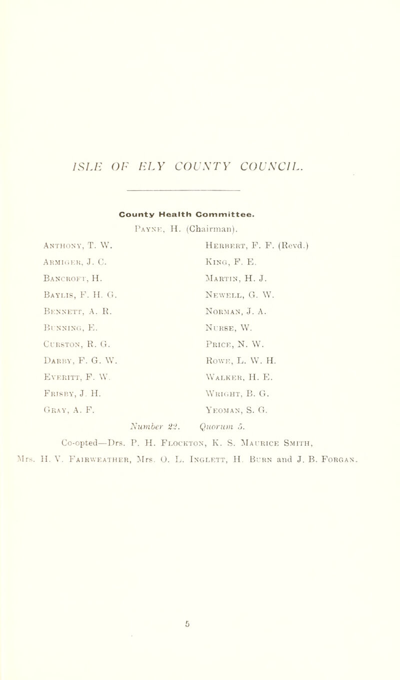 County Health Committee. Payne, H. (Chairman). Anthony, T. W. Herbert, F. F. (Revd.) Armiger, J. C. King, F. E. Bancroft,H. Martin, H. J. Baylis, F. H. G. Newell, G. W. Bennett, A. R. Norman, J. A. Bi nning, E. Nurse, W. Curston, R. G. Price, N. W. Darby, F. G. W. Rowe, L. W. H. Evf.ritt, F. W. Walker, H. E. Frisby, J. H. Wright, B. G. Gray, A. F. Yeoman, S. G. Number 22. Quorum 5. Co-opted—Drs. P. H. Flockton, K. S. Maurice Smith,