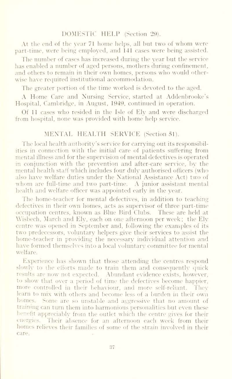 At the end of the vear 71 home helps, all but two of whom were part-time, were being employed, and 141 cases were being assisted. The number of cases has increased during the year but the service has enabled a number of aged persons, mothers during confinement, and others to remain in their own homes, persons who would other- wise have required institutional accommodation. The greater portion of the time worked is devoted to the aged. A Home Care and Nursing Service, started at Addenbrooke’s Hospital, Cambridge, in August, 1949, continued in operation. Of 11 cases who resided in the Isle of Ely and were discharged from hospital, none was provided with home help service. MENTAL HEALTH SERVICE (Section 51). The local health authority’s service for carrying out its responsibil- ities in connection with the initial care of patients suffering from mental illness and for the supervision of mental defectives is operated in conjunction with the prevention and after-care service, by the mental health staff which includes four duly authorised officers (who also have welfare duties under the National Assistance Act) two of whom are full-time and two part-time. A junior assistant mental health and welfare officer was appointed early in the year. The home-teacher for mental defectives, in addition to teaching defectives in their own homes, acts as supervisor of three part-time occupation centres, known as Blue Bird Clubs. These are held at Wisbech, March and Ely, each on one afternoon per week; the Elv centre was opened in September and, following the examples of its two predecessors, voluntary helpers give their services to assist the home-teacher in providing the necessary individual attention and have formed themselves into a local voluntary committee for mental welfare. Experience has shown that those attending the centres respond slowly to the efforts made to train them and consequently quick results are now not expected. Abundant evidence exists, however, to show that over a period of time the defectives become happier, more controlled in their behaviour, and more self-reliant. They learn to mix with others and become less of a burden in their own homes. Some are so unstable and aggressive that no amount of training can turn them into harmonious personalities but even these benefit appreciably from the outlet which the centre gives for their energies. 1 heir absence for an afternoon each week from their homes relieves their families of some of the strain involved in their care. 37