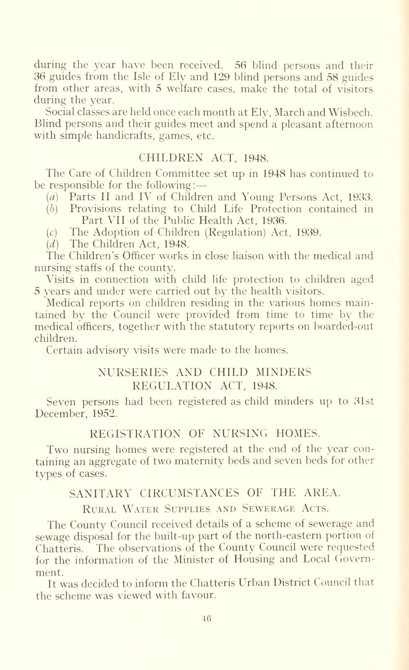 during the year have been received. 56 blind persons and their 36 guides from the Isle of lily and 129 blind persons and 58 guides from other areas, with 5 welfare cases, make the total of visitors during the year. Social classes are held once each month at Ely, March and Wisbech. Blind persons and their guides meet and spend a pleasant afternoon with simple handicrafts, games, etc. CHILDREN ACT, 1948. The Care of Children Committee set up in 1948 has continued to be responsible for the following:— (a) Parts II and IV of Children and Young Persons Act, 1933. (b) Provisions relating to Child Life Protection contained in Part VII of the Public Health Act, 1936. (c) The Adoption of Children (Regulation) Act, 1939. (d) The Children Act, 1948. The Children’s Officer works in close liaison with the medical and nursing staffs of the county. Visits in connection with child life protection to children aged 5 years and under were carried out by the health visitors. Medical reports on children residing in the various homes main- tained by the Council were provided from time to time by the medical officers, together with the statutory reports on boarded-out children. Certain advisory visits were made to the homes. NURSERIES AND CHILD MINDERS REGULATION ACT, 1948. Seven persons had been registered as child minders up to 31st December, 1952. REGISTRATION OE NURSING HOMES. Two nursing homes were registered at the end of the year con- taining an aggregate of two maternity beds and seven beds for other tvpes of cases. SANITARY CIRCUMSTANCES OF THE AREA. Rural Water Supplies and Sewerage Acts. The County Council received details of a scheme of sewerage and sewage disposal for the built-up part of the north-eastern portion of Chatteris. The observations of the County Council were requested for the information of the Minister of Housing and Local Govern- ment. It was decided to inform the Chatteris Urban District Council that the scheme was viewed with favour.