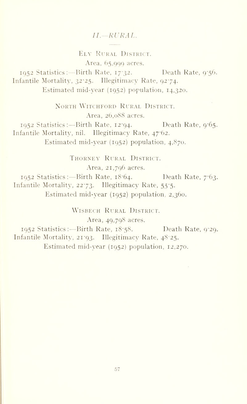 Ely Rural District. Area, 65,999 acres. 1952 Statistics: Birth Rate, 17-32. Death Rate, 9-56. Infantile Mortality, 32-25. Illegitimacy Rate, 92-74. Estimated mid-year (1952) population, 14,320. North Witchford Rural District. Area, 26,088 acres. 1952 Statistics:—Birth Rate, 12-94. Death Rate, 9-65. Infantile Mortality, nil. Illegitimacy Rate, 47-62. Estimated mid-year (1952) population, 4,870. Thorney Rural District. Area, 21,796 acres. 1952 Statistics: — Birth Rate, 18-64. Death Rate, 7-63. Infantile Mortality, 22-73. Illegitimacy Rate, 55-5. Estimated mid-year (1952) population, 2,360. Wisbech Rural District. Area, 49,798 acres. 1952 Statistics —Birth Rate, 18-58. Death Rate, 9-29. Infantile Mortality, 21-93. Illegitimacy Rate, 48-25. Estimated mid-year (1952) population, 12,270.