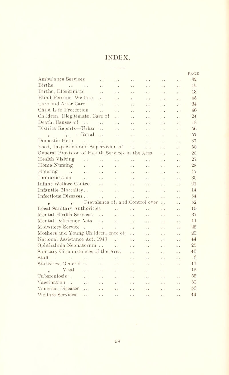 INDEX. PAGE Ambulance Services .. .. .. .. .. .. 32 Births .. .. .. .. .. .. .. .. 12 Births, Illegitimate .. .. .. .. .. .. 13 Blind Persons’ Welfare .. .. .. .. .. .. 45 Care and After Care .. .. .. .. .. .. 34 Child Life Protection .. .. .. .. .. .. 46 Children, Illegitimate, Care of .. .. .. .. .. 24 Death, Causes of .. .. .. .. .. .. 18 District Reports—Urban .. .. .. .. .. .. 56 „ „ —Rural .. .. .. .. .. .. 57 Domestic Help .. .. .. .. .. .. .. 37 Food, Inspection and Supervision of .. .. .. .. 50 General Provision of Health Services in the Area .. .. 20 Health Visiting .. .. .. .. .. .. .. 27 Home Nursing .. .. .. .. .. .. .. 28 Housing .. .. .. .. . . .. .. .. 47 Immunisation .. .. .. .. .. .. .. 30 Infant Welfare Centres .. .. .. .. .. .. 21 Infantile Mortality.. .. .. .. .. .. .. 14 Infectious Diseases .. .. .. .. .. .. .. 54 „ ,, Prevalence of, and Control over .. .. 52 Local Sanitary Authorities .. .. .. .. .. 10 Mental Health Services .. .. .. .. .. .. 37 Mental Deficiency Acts .. .. .. .. .. .. 41 Midwifery Service .. .. .. .. .. .. .. 25 Mothers and Young Children, care of .. .. .. 20 National Assistance Act, 1948 .. .. .. .. .. 44 Ophthalmia Neonatorum .. .. .. .. .. .. 25 Sanitary Circumstances of the Area .. .. .. .. 46 Staff .. .. .. .. .. .. .. .. .. 6 Statistics, General .. .. .. .. .. .. .. 11 ,, Vital .. .. .. .. .. .. .. 12 Tuberculosis .. .. .. .. .. .. .. .. 55 Vaccination .. .. .. .. .. .. .. .. 30 Venereal Diseases .. .. .. .. .. .. .. 56 Welfare Services .. .. .. .. .. .. .. 44