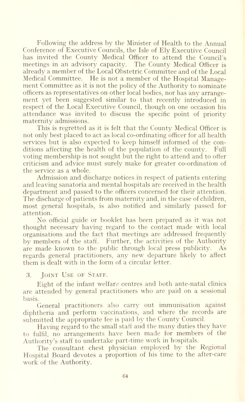 Following the address by the Minister of Health to the Annual Conference of Executive Councils, the Isle of Ely Executive Council has invited the County Medical Officer to attend the Council's meetings in an advisory capacity. The County Medical Officer is already a member of the Local Obstetric Committee and of the Local Medical Committee. He is not a member of the Hospital Manage- ment Committee as it is not the policy of the Authority to nominate officers as representatives on other local bodies, nor has any arrange- ment yet been suggested similar to that recently introduced in respect of the Local Executive Council, though on one occasion his attendance was invited to discuss the specific point of priority maternity admissions. This is regretted as it is felt that the County Medical Officer is not only best placed to act as local co-ordinating officer for all health services but is also expected to keep himself informed of the con- ditions affecting the health of the population of the county. Full voting membership is not sought but the right to attend and to offer criticism and advice must surely make for greater co-ordination of the service as a whole. Admission and discharge notices in respect of patients entering and leaving sanatoria and mental hospitals are received in the health department and passed to the officers concerned for their attention. The discharge of patients from maternity and, in the case of children, most general hospitals, is also notified and similarly passed for attention. No official guide or booklet has been prepared as it was not thought necessary having regard to the contact made with local organisations and the fact that meetings are addressed frequently by members of the staff. Further, the activities of the Authority are made known to the public through local press publicity. As regards general practitioners, any new departure likely to affect them is dealt with in the form of a circular letter. 3. Joint Use of Staff. Eight of the infant welfare centres and both ante-natal clinics are attended by general practitioners who are paid on a sessional basis. General practitioners also carry out immunisation against diphtheria and perform vaccinations, and where the records are submitted the appropriate fee is paid by the County Council. Having regard to the small staff and the many duties they have to fulfil, no arrangements have been made for members of the Authority’s staff to undertake part-time work in hospitals. The consultant chest physician employed by the Regional Hospital Board devotes a proportion of his time to the after-care work of the Authority. G4