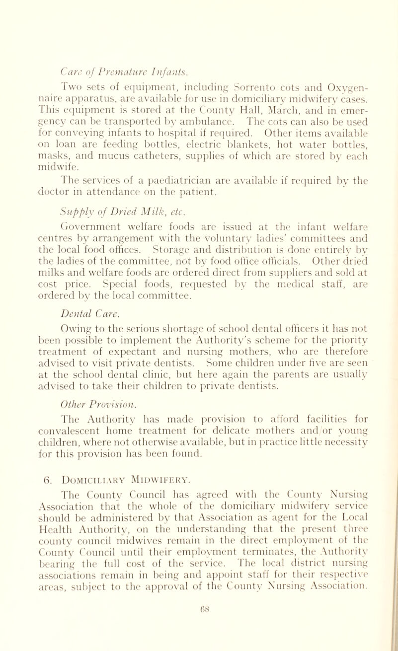 Care of Premature lnfants. Two sets of equipment, including Sorrento cots and Oxygen- naire apparatus, are available for use in domiciliary midwifery cases. This equipment is stored at the County Hall, March, and in emer- gency can be transported by ambulance. The cots can also be used for conveying infants to hospital if required. Other items available on loan are feeding bottles, electric blankets, hot water bottles, masks, and mucus catheters, supplies of which are stored by each midwife. The services of a paediatrician are available if required by the doctor in attendance on the patient. Supply of Dried Milk, etc. Government welfare foods arc issued at the infant welfare centres by arrangement with the voluntary ladies’ committees and the local food offices. Storage and distribution is done entirely by the ladies of the committee, not by food office officials. Other dried milks and welfare foods are ordered direct from suppliers and sold at cost price. Special foods, requested by the medical staff, are ordered by the local committee. Dental Care. Owing to the serious shortage of school dental officers it has not been possible to implement the Authority’s scheme for the priority treatment of expectant and nursing mothers, who are therefore advised to visit private dentists. Some children under five are seen at the school dental clinic, but here again the parents are usually advised to take their children to private dentists. Other Provision. The Authority has made provision to afford facilities for convalescent home treatment for delicate mothers and or young children, where not otherwise available, but in practice little necessity for this provision has been found. (->. Domiciliary Midwifery. The County Council has agreed with the County Nursing Association that the whole of the domiciliary midwifery service should be administered by that Association as agent for the Local Health Authority, on the understanding that the present three county council midwives remain in the direct employment of the County Council until their employment terminates, the Authority bearing the full cost of the service. The local district nursing associations remain in being and appoint staff for their respective areas, subject to the approval of the County Nursing Association. os