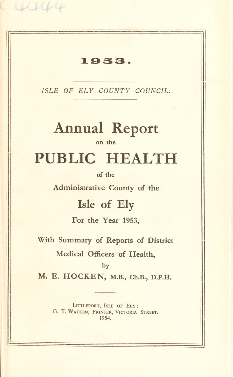 1953. ISLE OF ELY COUNTY COUNCIL. Annual Report on the PUBLIC HEALTH of the Administrative County of the Isle of Ely For the Year 1953, With Summary of Reports of District Medical Officers of Health, by M. E. HOCKEN, M.B., Ch.B., D.P.H. Littleport, Isle of Ely : G. T. Watson, Printer, Victoria Street. 1954.