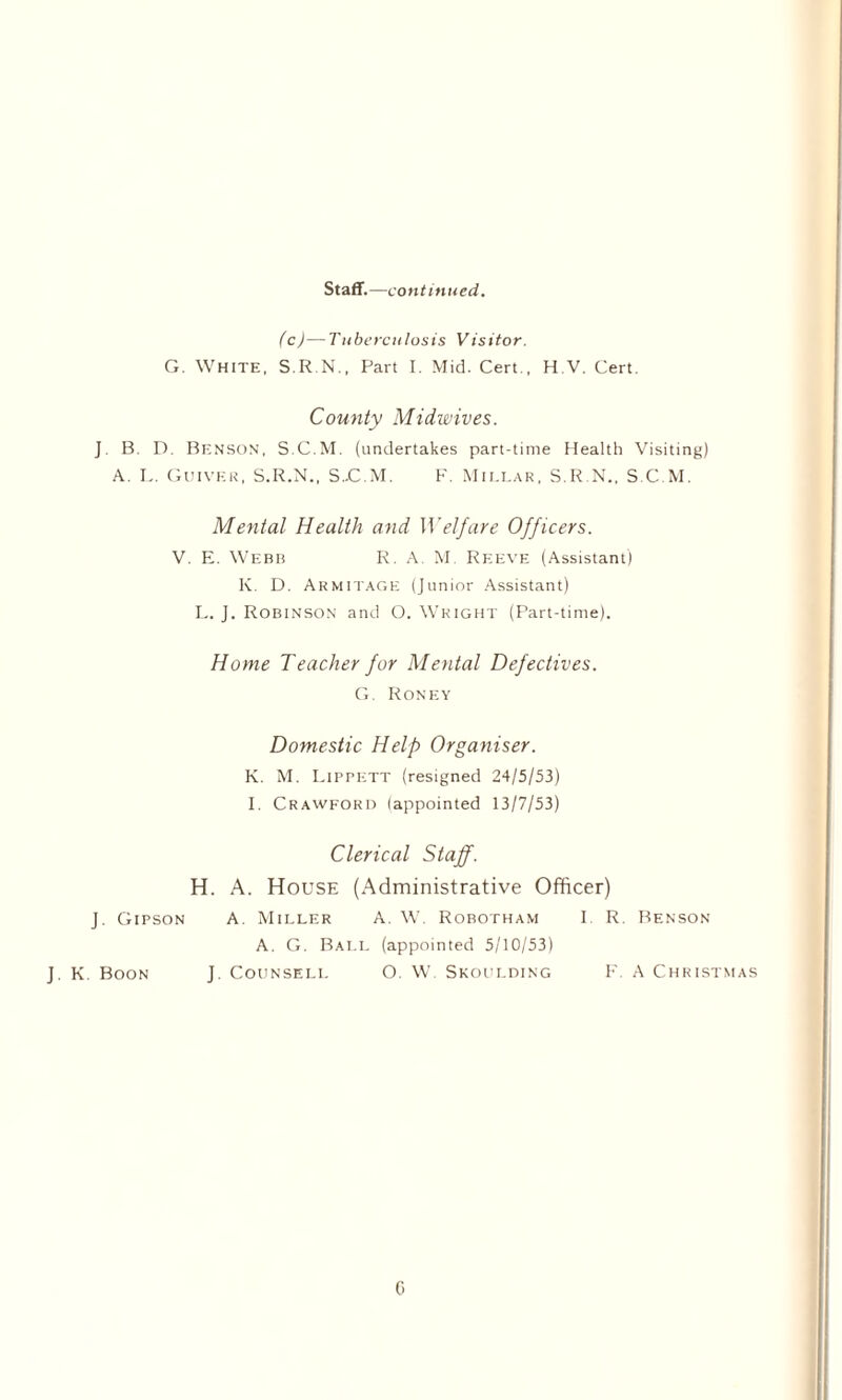 Staff.—continued. (c)—Tuberculosis Visitor. G. White, S.R.N., Part I. Mid. Cert., H.V. Cert. County Midwives. ] B. D. Benson, S.C.M. (undertakes part-time Health Visiting) A. L. Quiver, S.R.N., S..C.M. F. Millar, S.R.N., S.C.M. Mental Health and Welfare Officers. V. E. Webb R. A M. Reeve (Assistant) K. D. Armitage (Junior Assistant) L. J. Robinson and O. Wright (Part-time). Home Teacher for Mental Defectives. G. Roney Domestic Help Organiser. K. M. Lippett (resigned 24/5/53) I. Crawford (appointed 13/7/53) H. J. Gipson J. K. Boon J. Clerical Staff. A. House (Administrative Officer) A. Miller A. W. Robotham I R. Benson A. G. Ball (appointed 5/10/53) Counseli. O. W, Skoulding F. A Christmas G