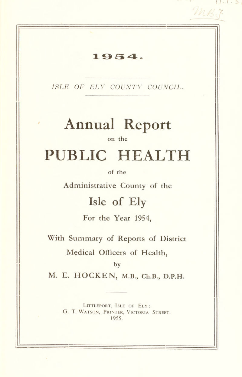 1954. ISLE OF HI A' COUNTY COUNCIL. Annual Report on the PUBLIC HEALTH of the Administrative County of the Isle of Ely For the Year 1954, With Summary of Reports of District Medical Officers of Health, by M. E. HOCKEN, M.B., Ch.B., D.P.H, Littleport, Isle of Ely : G. T. Watson, Printer, Victoria Street. 1955.