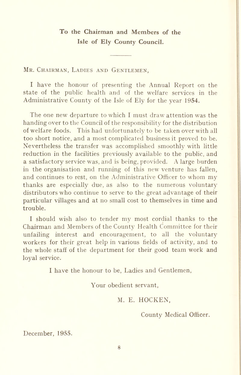 To the Chairman and Members of the Isle of Ely County Council. Mr. Chairman, Ladies and Gentlemen, I have the honour of presenting the Annual Report on the state of the public health and of the welfare services in the Administrative County of the Isle of Ely for the year 1954. The one new departure to which I must draw attention was the handing over to the Council of the responsibility for the distribution of welfare foods. This had unfortunately to be taken over with all too short notice, and a most complicated business it proved to be. Nevertheless the transfer was accomplished smoothly with little reduction in the facilities previously available to the public, and a satisfactory service was, and is being, provided. A large burden in the organisation and running of this new venture has fallen, and continues to rest, on the Administrative Officer to whom my thanks are especially due, as also to the numerous voluntary distributors who continue to serve to the great advantage of their particular villages and at no small cost to themselves in time and trouble. I should wish also to tender my most cordial thanks to the Chairman and Members of the County Health Committee for their unfailing interest and encouragement, to all the voluntary workers for their great help in various fields of activity, and to the whole staff of the department for their good team work and loyal service. I have the honour to be, Ladies and Gentlemen, Your obedient servant, M. E. HOCKEN, County Medical Officer. December, 1955.