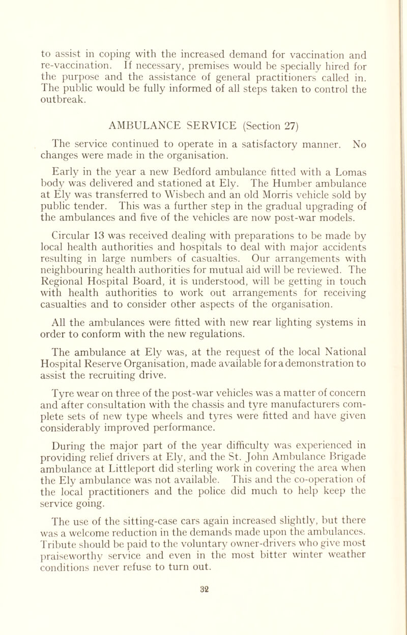 to assist in coping with the increased demand for vaccination and re-vaccination. If necessary, premises would be specially hired for the purpose and the assistance of general practitioners called in. The public would be fully informed of all steps taken to control the outbreak. AMBULANCE SERVICE (Section 27) The service continued to operate in a satisfactory manner. No changes were made in the organisation. Early in the year a new Bedford ambulance fitted with a Lomas body was delivered and stationed at Ely. The Humber ambulance at Ely was transferred to Wisbech and an old Morris vehicle sold by public tender. This was a further step in the gradual upgrading of the ambulances and five of the vehicles are now post-war models. Circular 13 was received dealing with preparations to be made by local health authorities and hospitals to deal with major accidents resulting in large numbers of casualties. Our arrangements with neighbouring health authorities for mutual aid will be reviewed. The Regional Hospital Board, it is understood, will be getting in touch with health authorities to work out arrangements for receiving casualties and to consider other aspects of the organisation. All the ambulances were fitted with new rear lighting systems in order to conform with the new regulations. The ambulance at Ely was, at the request of the local National Hospital Reserve Organisation, made available for a demonstration to assist the recruiting drive. Tyre wear on three of the post-war vehicles was a matter of concern and after consultation with the chassis and tyre manufacturers com- plete sets of new type wheels and tyres were fitted and have given considerably improved performance. During the major part of the year difficulty was experienced in providing relief drivers at Ely, and the St. John Ambulance Brigade ambulance at Littleport did sterling work in covering the area when the Ely ambulance was not available. This and the co-operation of the local practitioners and the police did much to help keep the service going. The use of the sitting-case cars again increased slightly, but there was a welcome reduction in the demands made upon the ambulances. Tribute should be paid to the voluntary owner-drivers who give most praiseworthy service and even in the most bitter winter weather conditions never refuse to turn out.