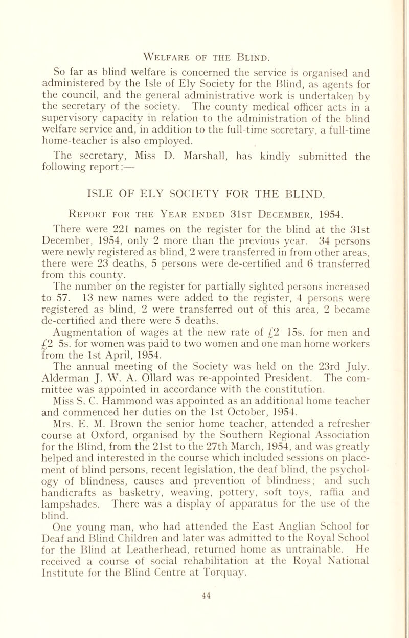 Welfare of the Blind. So far as blind welfare is concerned the service is organised and administered by the Isle of Ely Society for the Blind, as agents for the council, and the general administrative work is undertaken by the secretary of the society. The county medical officer acts in a supervisory capacity in relation to the administration of the blind welfare service and, in addition to the full-time secretary, a full-time home-teacher is also employed. The secretary, Miss D. Marshall, has kindly submitted the following report:— ISLE OF ELY SOCIETY FOR THE BLIND. Report for the Year ended 31st December, 1954. There were 221 names on the register for the blind at the 31st December, 1954, only 2 more than the previous year. 34 persons were newly registered as blind, 2 were transferred in from other areas, there were 23 deaths, 5 persons were de-certihed and 6 transferred from this county. The number on the register for partially sighted persons increased to 57. 13 new names were added to the register, 4 persons were registered as blind, 2 were transferred out of this area, 2 became de-certihed and there were 5 deaths. Augmentation of wages at the new rate of £2 15s. for men and £2 5s. for women was paid to two women and one man home workers from the 1st April, 1954. The annual meeting of the Society was held on the 23rd July. Alderman J. W. A. Ollard was re-appointed President. The com- mittee was appointed in accordance with the constitution. Miss S. C. Hammond was appointed as an additional home teacher and commenced her duties on the 1st October, 1954. Mrs. E. M. Brown the senior home teacher, attended a refresher course at Oxford, organised by the Southern Regional Association for the Blind, from the 21st to the 27th March, 1954, and was greatly helped and interested in the course which included sessions on place- ment of blind persons, recent legislation, the deaf blind, the psychol- ogy of blindness, causes and prevention of blindness; and such handicrafts as basketry, weaving, pottery, soft toys, raffia and lampshades. There was a display of apparatus for the use of the blind. One young man, who had attended the East Anglian School for Deaf and Blind Children and later was admitted to the Royal School for the Blind at Leatherhead, returned home as untrainable. He received a course of social rehabilitation at the Royal National Institute for the Blind Centre at Torquay.