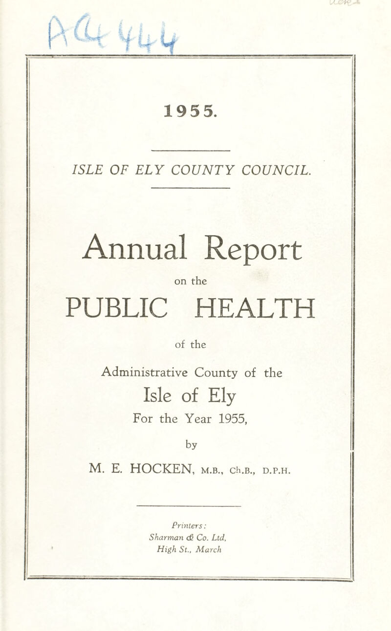 195 5. ISLE OF ELY COUNTY COUNCIL. Annual Report on the PUBLIC HEALTH of the Administrative County of the Isle of Ely For the Year 1955, by M. E. HOCKEN, m.b., ch.b., d.p.h. Printers: Sharman <£ Co. Ltd. High St., March