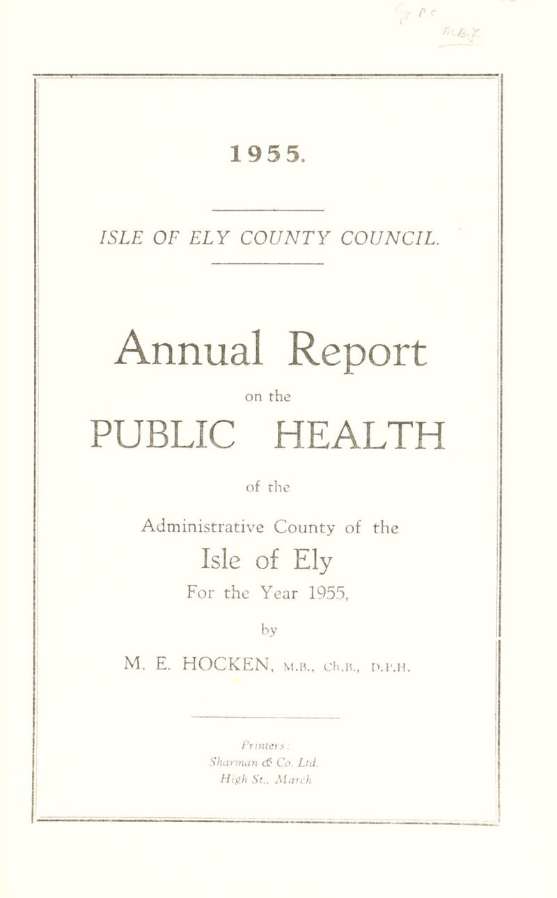 19 5 5. ISLE OF ELY COUNTY COUNCIL. Annual Report on the PUBLIC HEALTH of the Administrative County of the Isle of Ely For the Year 1955, by M. E. HOCKEN, M.B., Ch.n., D.i’.n. Printers: Sharman d& Co. Ltd. High St., March