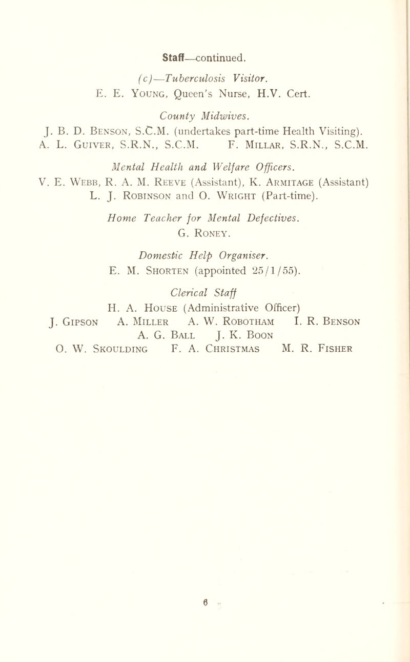 Staff—continued. (c)—Tuberculosis Visitor. E. E. Young, Queen’s Nurse, H.V. Cert. County Midwives. J. B. D. Benson, S.C.M. (undertakes part-time Health Visiting). A. L. Guiver, S.R.N., S.C.M. F. Millar, S.R.N., S.C.M. Mental Health and Welfare Officers. V. E. Webb, R. A. M. Reeve (Assistant), K. Armitage (Assistant) L. J. Robinson and 0. Wright (Part-time). Home Teacher for Mental Defectives. G. Roney. Domestic Help Organiser. E. M. Shorten (appointed 25/1/55). Clerical Staff H. A. House (Administrative Officer) J. Gipson A. Miller A. W. Robotham I. R. Benson A. G. Ball J. K. Boon O. W. Skoulding F. A. Christmas M. R. Fisher