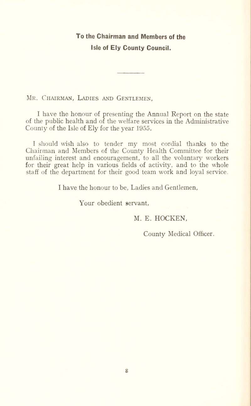 To the Chairman and Members of the Isle of Ely County Council. Mr. Chairman, Ladies and Gentlemen, I have the honour of presenting the Annual Report on the state of the public health and of the welfare services in the Administrative County of the Isle of Ely for the year 1955. I should wish also to tender my most cordial thanks to the Chairman and Members of the County Health Committee for their unfailing interest and encouragement, to all the voluntary1' workers for their great help in various fields of activity, and to the whole staff of the department for their good team work and loyal service. I have the honour to be, Ladies and Gentlemen, Your obedient servant, M. E. HOCKEN, County Medical Officer.