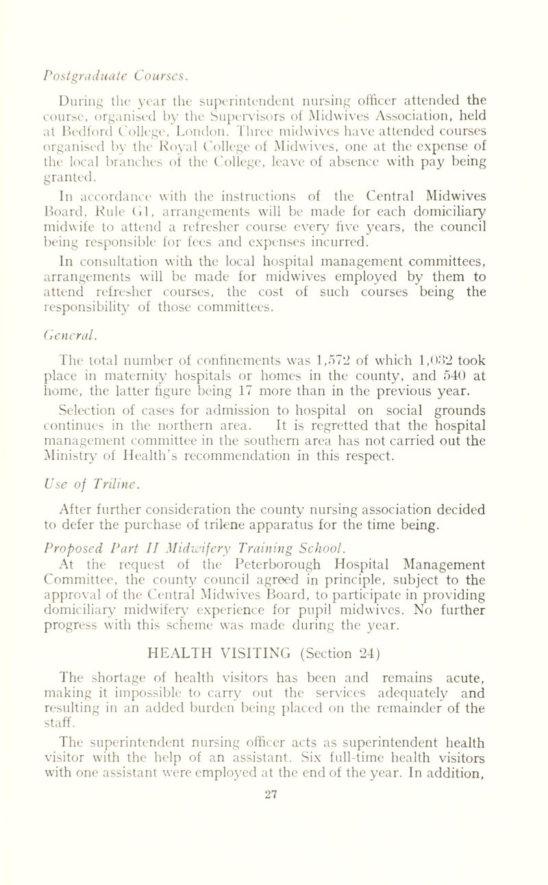 Postgraduate Courses. During the year the superintendent nursing officer attended the course, organised by the Supervisors of Midwives Association, held at Bedford college, London. Three midwives have attended courses organised by the Royal College of Midwives, one at the expense of the local branches of the College, leave of absence with pay being granted. In accordance with the instructions of the Central Midwives Board, Rule Cl, arrangements will be made for each domiciliary midwife to attend a refresher course every live years, the council being responsible for fees and expenses incurred. In consultation with the local hospital management committees, arrangements will be made for midwives employed by them to attend refresher courses, the cost of such courses being the responsibility of those committees. General. The total number of confinements was 1,57*2 of which 1,032 took place in maternity hospitals or homes in the county, and 540 at home, the latter figure being 17 more than in the previous year. Selection of cases for admission to hospital on social grounds continues in the northern area. It is regretted that the hospital management committee in the southern area has not carried out the Ministry of Health’s recommendation in this respect. Use of Triline. After further consideration the county nursing association decided to defer the purchase of trilene apparatus for the time being. Proposed Part II Midwifery Training School. At the request of the Peterborough Hospital Management Committee, the county council agreed in principle, subject to the approval of the Central Midwives Board, to participate in providing domiciliary midwifery experience for pupil midwives. No further progress with this scheme was made during the year. HEALTH VISITING (Section 24) The shortage of health visitors has been and remains acute, making it impossible to carry out the services adequately and resulting in an added burden being placed on the remainder of the staff. The superintendent nursing officer acts as superintendent health visitor with the help of an assistant. Six full-time health visitors with one assistant were employed at the end of the year. In addition,